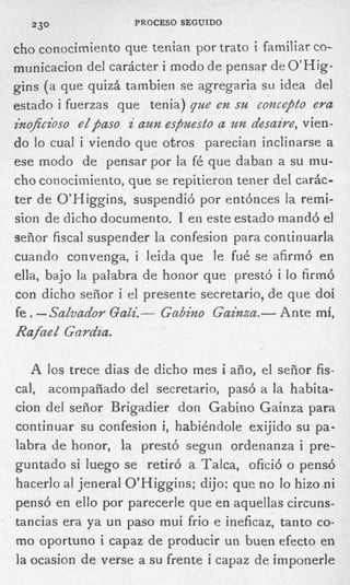 PROCESO SEGUIDO
  230

cho conocimiento que tenian por trato i familiar co-
municacion del carácter i modo de pensar de O’Hig-
gins (a que quizá tambien se agregaria su idea del
estado i fuerzas que tenia) que en su concqbto eya
inofcioso eZpaso i aun es,zhesto a un desaire, vien-
do lo cual i viendo que otros parecian inclinarse a
ese modo de pensar por la fé que daban a su mu-
cho conocimiento, que se repitieron tener del carác-
ter d e O’Higgins, suspendió por entónces la remi-
sion de dicho documento. 1 e n este estado mandó el
señor fiscal suspender la confesion para continuarla
cuando convenga, i leida que le fué se afirmó en
ella, bajo la palabra de honor que prestó i lo firmó
con dicho señor i el presente secretario, de que doi
fe . - Sadvador QaZi.- Gabino Gainza.- Ante mí,
Rafue Z Gnrdza.

   A los trece dias de dicho mes i año, el señor fis-
cal, acompañado del secretario, pasó a la habita-
cion del señor Brigadier don Gabino Gainza para
continuar su confesion i, habiéndole exijido su pa-
labra de honor, la prestó segun ordenanza i pre-
guntado si luego se retiró a Talca, ofició o pensó
hacerlo al jeneral O’Higgins; dijo: que no lo hizo ni
pensó en ello por parecerle que en aquellas circuns-
tancias era ya u n paso mui frio e ineficaz, tanto co-
mo oportuno i capaz de producir un buen efecto en
la ocasion d e verse a s u frente i capaz de imponerle
 