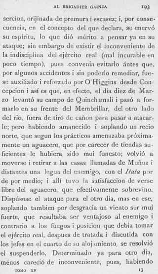 A L BRIGADIER GAlNZA           193

      sercion, orijinada de premura i escasez; i, por conse-
      cuencia, en el concepto del que declara, se enervó
      s u espíritu, lo que di6 mérito a pensar ya en su
      ataque; sin embargo de existir el inconveniente de
      la indiscipliiia del ejército real (mal incurable en
      poco tiempo), pues convenia evitarlo ántes que,
      por algunos accidentes i sin poderlo remediar, fue-
     se auxiliado i reforzdo por O’Higginc desde Con-
’
     cepcion i así es que, en efecto, el dia diez de Mar-
     zo levantó su campo de Quinchirnali i pasó a for-
     marlo en su frente del Membrillar, del otro lado
     del rio, fuera de tiro de cañoti para pasar a atacar-
     le; pero habiendo amanecido i soplando un recio
     norte, que segun los prácticos amenazaba próxima.
     mente un aguacero, que por carecer de tiendas su-
     ficientes le hubiera sido rnui funesto; volvió a
     moverse i retirar a las casas llamadas de Mufioz i
    distantes una legux de1 enemigo, con el (Lafa por
    de por medio; i allí tuvo la satisfaccion de verse
    libre del aguacero, que efectivamente sobrevino.
    Dispúsose el ataque para el otro dia, mas en ese,
    soplando tambien por desgracia un viento sur mui
    fuerte, que resultaba ser ventajoso al enemigo i
    contrario a los fiiegos i posicion que debia tomar
    el ejército real, decpues de tratada i discutida con
    los jefes en el cuarto de s u aloj irniento, se resolvió
    el suspenderlo. Determinado ya para otro dia,
    ménos careció de inconveniente, pues, habiendo
         TOMO   XY                                   13
 