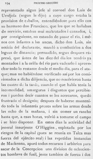 194              PROCESO SEGUIDO

 representado algun jefe al coronel don Luis de
 Urrdjola (segun le dijo) a cuyo cargo estaba la
provision de c iballoc, entendihdose p-ira ello con
s u hermano don Francisco, que los que se hallaban
 d e servicio, estaban mui maltratados i cansados, i,
 por consiguiente, no estando de pasar el rio, i mé-
nos con infantes a las ancas, dicho don Luis, sin
noticia del declarante, mandó a combatirlos a dos
leguas de distancia; persuadido, segun despues e;-
presó, que ántes de las diez del dia los teridria ya
 montados i a la orilla del rio para vadearlo i aprove-
char todo lo restante desde el medio dia, para el ata-
que; mas n o habiéndose verificado así por los comi-
i.ionados a dicha dilijencia, que no resolvieron hasta
las cuatro d c la tardc, cuanilo el que habla tenia la
incomodidad, amarguras i disgustos que percibie-
ron i pueden decir cuantos se les acercaron, quedó
frustrado el designio; despues de haberse nianteni.
do toda la infantería prcnta sobre las armas desde
las ocho d e la mañana, i sin comer u n rancho
hasta que, a esas horas, volvió a tomarse el campo
i se hizo disponer. E n estos dias la actividad del
jeneral insurjente O’Higgins , esplotada por. los
riesgos de la capital (pues se reunia e n Talca mas
fuerza del ejército real) i las repetidas instancias
d e Mackenna, apuró todos recursos i arbitrios para
sacar de la Coricepcion una division de ochocien-
tos hombres de fusil, jente tambien de fuerza i dos
 