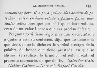 AL BRIGADIER GAINZA              279

encuentra; pero s i espera quince dias acaban de $e.
Zec/liar, sazen en Buen estado i,$ueden faIafF a&-
Zante; reflexiones que por sí i quien l a s producia,
eran de u n valor i peso a que era preciso deferir.
   Preguntado si tiene algo mas que decir, añadir
o quitar a esta su confecion, dijo: que no tiene mas
que decir, i que lo dicho es la verdad a cargo d e la
palabra de honor que tiene prestada, e n que se
afirmó i se ratificó i lo firmó con el señor fiscal i el
presente secretario, de que doi fe.-SaZvadov Gadi.
-  Gabino Gainza.- Ante mí, RafaeZ G a d i a .
 