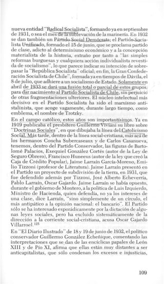 nueva entidad “Radical Socialista”, formandoya en septiembre
de 1931,o sea el mGs3FEsubievaci6n de la marineria. En 1932
se dan tambiCn un Partida Social Dembclata; el PartideSocia-
lista Wnifieado, formado el 1.5dejunio, que seproclama partido
de clase, adicto a1 determinism0 econbmico y a la concepci6n
materialista de la historia, extraiio por tanto a “las simples
reformas burguesas y cualquiera accion individualista revesti-
da de socialismo”, lo que parece indicar su intenci6n de sobre-
pasar la “Republica Socialista” oficial; en fin, la Gran Confede-
ration Socialista deChile”,formadaya en tiempos de Davila, el
8dejulio, que adhiere a un socialismo de Estado. Solamente-en
abril de-1933 se darh una fusidn totalo p a i c _ i a l _ d e ~ ~ ~ s ~ ~ p o
para Jar nacimiento a1Partido Socialista de-Chile, sin perjuicio
de otras fragmentaciones ulteriores. El nucleo intelectual m8s
decisivo en el Partido Socialista ha sido el marxismo anti-
stalinista, que acoge vagamente, durante largo tiempo, como
emblema, el nombre de Trotzky.
En el-campo cat6lico, estos aiios son importantisimos. Ya en
1919publicaba el presbitero Guilleff%mivianisu libro sobre
‘‘DocRinas Sociales”, en que dibujaba la linea del Catolicismo
Soc&l,Mas tarde, dentrode la linea social-cristiana,m8s ack de
10s hermanos Concha Subercaseaux y de Carlos Casanueva,
tenemos, dentro del Partido Conservador, las figuras de Barto-
lomC Palacios, Exequiel Gonzilez CortCs (autor de la Ley de
Seguro Obrero),Francisco Huneeus (autorde la ley que ere6 la
Caja de Credit0 Popular), Jaime Larrain Garcia-Moreno, Emi-
lio Tizzoni (profesor de Literatura). Jaime Larrain present6 en
el Partido un proyecto de subdivisi6n de la tierra, en 1931,que
fue defendido ademas por Tizzoni, Jose Alberto Echeverria,
Pablo Larrain, Oscar Gajardo. Jaime Larrain se habia opuesto,
durante el gobierno de Montero, a la politica de Luis Izquierdo,
Ministro de Hacienda, quien defendia, no ya 10s intereses de
una clase, dice Larrain, “sino simplemente de un circulo, el
mas antipatico a la opini6n nacional: el bancario”. El Partido
s610 se ha interesado esporadicamente por la dictaci6n de algu-
nas leyes sociales, per0 ha excluido sistematicamente de la
direcci6n a la corriente social-cristiana, acusa Oscar Gajardo
Villarroel.125
En “El Diario Ilustrado” de 18y 19dejunio de 1932,el politico
conservador Guillermo Gonzklez Echeiiique, comentando las
interpretaciones que se dan de las enciclicas papales de Le6n
XI11 y de Pi0 XI, afirma que ellas eskin muy distantes a ser
anticapitalistas, que s610 condenan 10s excesos e injusticias,
109
 
