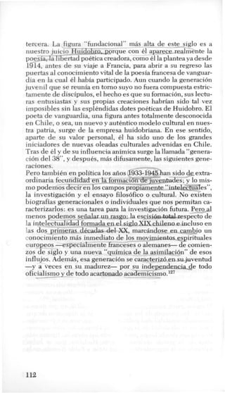 tercera. La figura “fundacional” mas alta de_este>glo es a
nuestro juicio-Huido a o r q u e con 61 aparecerealm&te la
poesia, la libertad poetica creadora, como e1la plantea ya desde
1914, antes de su viaje a Francia, para abrir a su regreso las
puertas a1conocimiento vital de la poesia francesa de vanguar-
dia en la cual 61 habia participado. Aun cuando la generacion
juvenil que se reunia en torno suyo no fuera compuesta estric-
tamente de discipulos, el hecho es que su formacih, sus lectu-
ras entusiastas y sus propias creaciones habrian sido tal vez
imposibles sin las esplkndidas dotes pokticas de Huidobro. El
poeta de vanguardia, una figura antes totalmente desconocida
en Chile, o sea, un nuevo y autkntico modelo cultural en nues-
tra patria, surge de la empresa huidobriana. En ese sentido,
aparte de su valor personal, 61 ha sido uno de 10s grandes
iniciadores de nuevas oleadas culturales advenidas en Chile.
Tras de 61 y de su influencia animica surge la llamada “genera-
cion del 38”,y despuks, mas difusamente, las siguientes gene-
raciones.
Per0 tambikn en politica 10s aiios 5 han sido de,extra-
ordinaria fecundidad en la form ventudes; y lo mis-
mo podemos decir en 10scampos propiamente “intelec&ZTes”,
la investigacion y el ensayo filos6fico o cultural. No existen
biografias generacionales o individuales que nos permitan ca-
racterizarlos: es una tarea para la investi Perpal
menos podemos seiialar un rasgo: la esci ecto de
la intelectualidad formada en el sigloXIX chileno e incluso en
las dos primeras dkcadas del XX, marchdose en-cambjo un
conocimiento m8s inmediato de 10s movimientosesirituales
europeos -especialmente franceses o alemanes- de comien-
zos de siglo y una nueva “quimica de la asimilaci6n” de esos
influjos. Ademas, esa generacih se caracterizo en sjuventud
-y a veces en su madurez- por su independen-de todo
oficialismoy-de todo acartonado academicismo.127
112
 