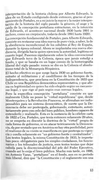interpretaci6n de la historia chilena por Alberto Edwards, la
idea de un Estado configuradodesde entonces, gracias a1pen-
samientode Portales, esa mijuicio lamayory lamejor interpre-
&6n de la historia del siglo pasado: la genesis, el auge y la
caida de la concepcih portaliana estructuran, en la intuicibn
de Edwards, el acontecer nacional desde 1830 hasta 1891 (e
incluso, como un crepusculo,todaviadesde 1891hasta 1920).
La concepcih fundamentalde Portales,para AlbertoEdwards,
consiste en restauraruna idea nueva de pur0 vieja,a saber, lade
la obediencia incondicional de 10ssubditos a1Rey de Espafia,
durante la Cpoca colonial. Ahora se implantabauna nueva obe-
diencia, dirigida hacia quien ejerciera la autoridad, legitima en
cuanto legal. Pasemos rhpidamente sobre la idea convencional
que Edwards tuvo de la Colonia, 6poca que jamhs estudio a
fondo, y que se basaba en un lugar comun de la historiografia
liberal del siglo pasado: nunca se dio en la Colonia el absolu-
tismo total de la Monarquia Hisphnica.
El hecho efectivo es que surge hacia 1830un gobiemo fuerte,
extrafio a1 militarismo y a1 caudillismo de 10s tiempos de la
Independencia, que proclama en la Constitucibn de 1833que
Chile es una Republica democriiticarepresentativa, y que afir-
ma su legitimidad en quien ha sidoelegido segun un mecanis-
mo legal, y que rige a1 pais segun esas nornms legales.
Pero la especifica concepcibn “portaliana” consiste en que
realmente Chile no posee la “virtud republicana” que, desde
Montesquieu y la Revoluci6n Francesa, se afirmabanser indis-
pensables para un sistema democriitico, de suerte que la De-
mocracia debe ser postergada, gobemando, entretanto, autori-
tariamente per0 con celodel bien pliblico, hombres capacesde
entenderlo y realizarlo. Esta es la sustancia de la c6lebre carta
de 1822a Cea. Portales, que tenia entoncessolamente29 afios,
no se empefia en discutir la doctrina de la “virtud” propia de
cada formade gobiemo, ni en atacartebricamente la Democra-
cia,da por sentadoque en Americanohayotraposibilidad, per0
elrealism0 de su visi6n se manifiestaen que postergasu vigen-
cia y confia solamente en “un gobiemo fuertey centralizador”.
LOStextos legales, la misma Constituci6n de 1833, le importa-
ban poco: obligatorids para 10s simples ciudadanos,10sfuncio-
narios y 10s tribunales de justicia, esos textos tenian que dejar
cabida para la discrecionalidad del jefe del Poder Ejecutivo,
cuando asi lo exija el bien publico. Mucho m8s tarde, en 1886,
un Antonio Varas, “portaliano” en el fordo, aun en su period0
miis liberal, dir8 que “la Constituci6n y el reglamento son una
13
 