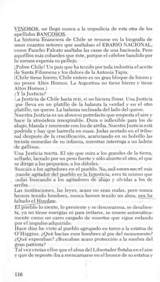 V_Jrrasas, no lleg6 nunca a la impudicia de esta otra de 10s
apellidos BANCOS-QS.
La historiaGnciera de Chile se resume en la biografia de
unos cuantos seiiores que asaltaban el ERARIO NACIONAL,
como Pancho Falcato asaltaba las c a w de una hacienda. Per0
aqukllos m8s cobardes que este, porque el cklebre bandido por
lo menos exponia su pellejo.
iPobre Chile! Un pais que ha tenido por toda industria el aceite
de Santa Filomena y 10s dulces de la Antonia Tapia.
(Chile tiene hierro, Chile entero es un gran bloque de hierro y
no posee Altos Homos. La Argentina no tiene hierro y tiene
Altos Homos.)
;,Y la Justicia?
La Justicia de Chile haria reir, si no hiciera llorar. Una Justicia
que lleva en un platillo de la balanza la verdad y en el otro
platillo, un queso. La balanza inclinada del lado del queso.
Nuestra Justicia es un absceso putrefacto que empesta el aire y
hace la atm6sfera irrespirable. Dura o inflexible para 10s de
abajo, blanda y sonriente con 10sdearriba. Nuestra Justicia est5
podrida y hay que barrerla en masa. Judas sentado en el tribu-
nal despues de la crucificacion, acariciando en su bolsillo las
treinta nionedas de su infamia, mientras interroga a un ladr6n
de gallinas.
Una Justicia tuerta. El ojo que mira a 10s grandes de la tierra,
sellado, lacrado por un peso fuerte y s610abierto el otro, el que
se dirige a 10spequeiios, a 10s dkbiles.
BuscAis a 10s agitadores en el pueblo. No, mil veeewm-e, lm8s
gande agitador del pueblo es la Injusticia, eres hi mismo que
indas buscando a 10s agitadores de abajo y olvidas a 10s de
arriba.
Las instituciones, las leyes, acaso no Sean malas, per0 nunca
hemos tenido hombres, nunca hemos tenido un alma, nos ha
faltado el Horn . ,’
d e , lo presiente y se descorazona, se desalien-
ta, ya no tiene energias ni para irritarse, se muere autom8tica-
mente como un carro cargado de muertos que sigue rodando
por el impulso adquirido.
Hace dias he visto a1pueblo agrupado en torno a la estatua de
O’Higgins. <Quehacian esos hombres a1pie del monumento?
2Que esperaban? <Buscaban acaso protecci6n a la sombra del
gran patriota?
Tal vez creian ellos que el alma del Libertador flotaba en el aire
y que de repente iba a reencarnarse en el bronce de su estatua y
116
 
