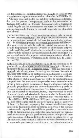 les. Dqsaparece el papel.mediador del Ektado enJos conflictos
laborstles:-sus representantes en 10s tribunales de co%>iliaci6n
y Arbitraje son sustituidos por Arbitros profesionales designa-
dos por las partes. Desaparecen tambih 10s tribunales del
Trabajo. El C6digo del Trabajo y buena parte de la legislacibn
social forjada por 10s movimientos militares de 1924-1925y la
administracidn de IbAiiez ha quedado superada por el modelo
neo-liberal.
Ciertas meclidas sin relieve economico ponen m8s de m
1.1 1 1 I 1 1 n ... ., 1 1
ani-
fiesto el criterio aeoimerai. mi,el que la Lonsrimcion ae 1980
haya suprimido el pasaje de la Constitution anterior segun el
cual “la educaci6n publica es atenciorlprefezente del Estado”,
idea que venia de toda la tradici6n estatal, no solamente del
Estado Republicano chileno. 0 tambikn el principio corpora-
tivo de10s Colegios Profesionales, eliminados como opuestos a
la libertad de trabajo, y cuyajurisdiccih ha sido entregado a la
justicia ordinaria: el equipo economicorepite asi una idea de la
Revolucidn Francesa, cristalizada en la cklebre Ley de Chape-
lier de 1791.
Naturalmente, lofundamental de esta politica ec_on6mi_caseha
producido en el campo especificamente economico. §e ha eli-
minado toda huella de “dirigismo estatal”, para que funcione el
mercado sin distorsiones. La mAs grave de esas distorsiones
era, para esta politica, el proteccionismo aduanero y 10s subsi-
dios a ciertas ramas de la produccih. Las industrias chilenas
est6n ahora en el dilema de bajar sus costos de produccidn para
competir con las mercaderia importadas (cuyo arancel es uni-
forme y bajo), o bien desaparecer. La agricultura cerealista ha
quedado perjudicada por ese criterio librecambista y cede te-
rreno a producciones con mayores “ventajas comparativas” y
que son exportables (maderas, fmtas, “exportaciones no tradi-
cionales”, junto a derivados de la pesqueria). Se ha roto asi el
cuasi-monopolio que de las exportaciones chilenas tenia el
cobre (80%en 1974,45,2%en 1980);per0 el precio intemacio-
nal del cobre sigue siendo un factor capital para el comercio
chileno. La balanza de pagos y las reservas de divisas arrojan
datos muy favorables, per0 la balanza comercial y las cuentas
corrientes de capital arrojan dkficits grandes, a causa del exce-
dente de las importaciones sobre las exportacionesy elpago de
crbditos externos para la producci6n y sobre todo para el mer-
cad0 financier0 chilenos. El tip0 de cambio ha estado fijo en 10s
tiltimos afios,para acercar la inflaci6n interna a la intemacional,
y llegar asi a precios equivalentes; per0 eso naturalmente pro-
I
135
 
