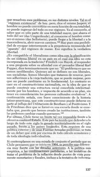 que resuelven esos problemas, en sus distintos niveles. Tal es el
‘‘rCgimen existencial” de hoy; pero, dice el mismo Jaspers, el
hombre no puede convertirse en mera funci6n de esa totalidad,
no puede ingresar del todo en ese r6gimen. Ya a1conocerlo, a1
saber que es solo parte de una totalidad mayor, que abarca el
todo del ser (das Umgreifende), a1 conocerse el hombre como
ser-si-mismo (das Selbstsein),puede llegar a la libertad y a la
trascendencia, abrir nuevos ~ a m i n 0 s . l ~ ~Hay pues una posibili-
dad de escapar interiormente a la prepotencia reconocida del
“aparato” del rkgimen de masas. Eso sirmifica la verdadera
libertad.
i,Es compatible el liberalism0 como idea con la planificaci6n
de un sistema liberal en un pais en el cual esa idea no esG
incorporada en la tradicibn? Friedich von Hayek, a1responder
a una pregunta sobre su afinidad con el pensador liberal Karl
Popper, dice terminantementeque no: “El problema es que no
somos neoliberales. Quienes asi se definen no son liberales,
son socialistas. Somos liberales que tratamos de renovar, per0
nos adherimos a la vieja tradicibn, que se puede mejorar, per0
que no puede cambiarse en lo fundamental. Lo contrario es
caer en el constructivismo racionalista, en la idea de que se
puede construir una estructura social concebida intelectual-
mente por 10s hombres, e impuesta de acuerdo a un plan, sin
tener en consideraci6n 10s procesos culturales evolutivos”. A
continuaci6n seiiala, con buen conocimiento de la historia
latino-americana, que este constructivismo puede deberse en
parte a1 influjo del Utilitarismo de Bentham y a1Positivismo.Y
de Friedman dice que se form6 en una escuela donde se ense-
iiaba que, puesto que hemos creado las instituciones, tambih
las podemos cambiar cuando q ~ e r a m 0 s . l ~ ~
Por ultimo, Chile tiene unlimite tal vez impasable frente a la
ofensiva contra elEstado. Este pais ha tenido que defender a lo
largo de todo este siglo lo ganado territorialmente en el siglo
pasado, frente a 10s paises limitrofes. Esto requiere de una
politica exterior y de unas Fuerzas Armadas poderosas; se trata
de un deber que esM por encima de todo cAlculo econ6mico y
de toda ideologia individualista.
Si contemplamos en una mirada de conjunto el period0 que en
Chile pensamos que se inicia en 1964,se percibe-ug3 diferen-
cia muy fuerte con las d6cadas-anteriores. A la politica m8s
empirica, a las eom%inacionespartidarias, a las tentativas de
tratar el problema de la inflacidn desde puntos de vista pura-
mente monetarios y fiscales, incluso a la tentativa de industria-
137
 