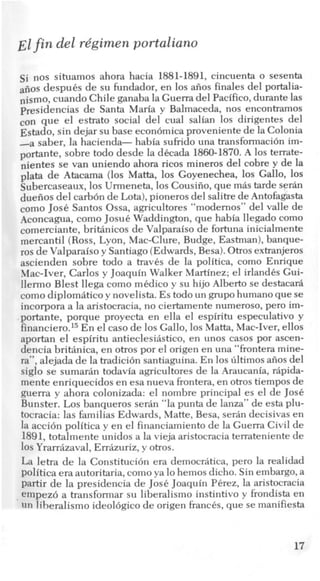 Elfin del rdgimen portaliano
si nos situamos ahora hacia 1881-1891, cincuenta o sesenta
afios despuCs de su fundador, en 10s afios finales del portalia-
nismo, cuando Chile ganaba la Guerra del Pacifico,durante las
presidencias de Santa Maria y Balmaceda, nos encontramos
con que el estrato social del cual salian 10s dirigentes del
Estado, sin dejar su base econ6micaproveniente de la Colonia
-a saber, la hacienda- habia sufiido una transformacih im-
portante, sobre todo desde la dkada 1860-1870.A 10s terrate-
nientes se van uniendo ahora ricos mineros del cobre y de la
plata de Atacama (10s Matta, 10s Goyenechea, 10s Gallo, 10s
Subercaseaux, 10s Urmeneta, 10s Cousifio,que mis tarde serin
duefios del carbon de Lota),pioneros del salitrede Antofagasta
como Jose Santos Ossa, agricultores “modernos” del valle de
Aconcagua, como Josue Waddington, que habia llegado como
comerciante, briMnicos de Valparaiso de fortuna inicialmente
mercantil (Ross, Lyon, Mac-Clure, Budge, Eastman),banque-
ros de Valparaiso y Santiago(Edwards,Besa).Otrosextranjeros
ascienden sobre todo a travcs de la politica, como Enrique
Mac-Iver, Carlos y Joaquin Walker Martinez; el irlandks Gui-
llermo Blest llega como m6dico y su hijo Albert0 se destacari
como diplomitico y novelista. Es todo un grupohumanoque se
incorpora a la aristocracia, no ciertamente numeroso, per0 im-
portante, porque proyecta en ella el espiritu especulativo y
finan~ier0.l~En el cas0 de 10s Gallo, 10s Matta, Mac-Iver, ellos
aportan el espiritu antieclesiistico, en unos casos por ascen-
dencia briMnica, en otros por el origen en una “frontera mine-
ra”, alejada de la tradici6n santiaguina. En 10sliltimosafios del
siglo se sumarin todavia agricultores de la Araucania, ripida-
mente enriquecidos en esa nueva frontera,en otros tiempos de
guerra y ahora colonizada: el nombre principal es el de Jose
Bunster. Los banqueros serin “la punta de lanza” de esta plu-
tocracia: las familias Edwards, Matte, Besa, serin decisivas en
la acci6n politica y en el financiamientode la Guerra Civil de
1891, totalmente unidos a la vieja aristocraciaterrateniente de
10s Yrarrizaval, Errizuriz, y otros.
La letra de la Constituci6n era democritica, per0 la realidad
politica eraautoritaria,comoya lo hemos dicho. Sin embargo, a
partir de la presidencia de JosC Joaquin PCrez, la aristocracia
, empez6 a transformar su liberalism0 instintivo y frondista en
un liberalism0 ideol6gico de origen fiancCs, que se manifiesta
17
 