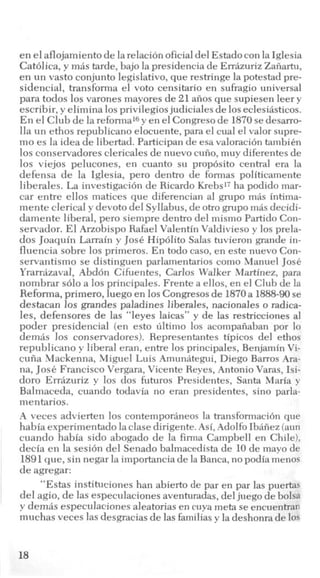 en el aflojamiento de larelacion oficialdel Estadocon la Iglesia
Catblica, y mis tarde, bajo la presidencia de Errazuriz Zaiiartu,
en un vasto conjunto legislativo, que restringe la potestad pre-
sidencial, transforma el voto censitario en sufragio universal
para todos 10svarones mayores de 21 aiios que supiesen leery
escribir, y elimina 10sprivilegios judiciales de 10seclesiasticos.
En el Club de la reformal6y en el Congreso de 1870sedesarro-
lla un ethos republicano elocuente, para el cual el valor supre-
mo es la idea de libertad. Participan de esa valoraci6n tambien
10s conservadores clericales de nuevo cuiio,muy diferentes de
10s viejos pelucones, en cuanto su prop6sito central era la
defensa de la Iglesia, pero dentro de formas politicamente
liberales. La investigacibn de Ricardo Krebs17 ha podido mar-
car entre ellos matices que diferencian a1 grupo mas intima-
mente clerical y devoto del Syllabus, de otro grupo m8s decidi-
damente liberal, pero siempre dentro del mismo Partido Con-
servador. El Arzobispo Rafael Valentin Valdivieso y 10s prela-
dos Joaquin Larrain y Jose Hipdlito Salas tuvieron grande in-
fluencia sobre 10s primeros. En todo caso, en este nuevo Con-
servantismo se distinguen parlamentarios como Manuel JosC
Yrarriizaval, Abd6n Cifuentes, Carlos Walker Martinez, para
nombrar solo a 10s principales. Frente a ellos, en el Club de la
Reforma, primero, luego en 10sCongresosde 1870a 1888-90se
destacan 10s grandes paladines liberales, nacionales o radica-
les, defensores de las “leyes laicas” y de las restricciones a1
poder presidencial (en esto ultimo 10s acompaiiaban por lo
demas 10s conservadores). Representantes tipicos del ethos
republicano y liberal eran, entre 10s principales, Benjamin Vi-
cuiia Mackenna, Miguel Luis Amunategui, Diego Barros Ara-
na, JosCFrancisco Vergara, Vicente Reves, Antonio Varas, Isi-
doro Errhzuriz y 10s dos futuros Presidentes, Santa Maria y
Balmaceda, cuando todavia no eran presidentes, sino parla-
mentarios.
A veces advierten 10s contemporaneos la transformaci6n que
habia experimentado la clase dirigente. Asi,Adolfo Ibaiiez (aun
cuando habia sido abogado de la firma Campbell en Chile),
decia en la sesi6n del Senado balmacedista de 10 de mayo de
1891que, sin negar la importancia de la Banca,no podia menos
de agregar:
“Estas instituciones han abierto de par en par las puertas
del agio, de las especulaciones aventuradas, deljuego de bolsa
y demas especulaciones aleatorias en cuya meta se encuentran
muchas veces las desgracias de las familiasy la deshonra de 10s
18
 