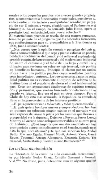 rurales o 10s pequeiios pueblos: son a veces grandes propieta.
rios, o comerciantes o funcionarios municipales, que sirven de
enlace entre un vecindario y un diputado o senador, sin pejui-
cio de ser 61 mismo, a veces, elegido para el Parlamento o el
Municipio. En el campo, ha sefialado Julio Heise, opera e]
prestigio local; en la ciudad, mas bien el cohecho.48
El materialism0 pr5ctico se revela, de una manera repugnan.
temente patente en el programa que 10s Liberales Democrati.
cos confeccionaron para su precandidato a la Presidencia en
1906,Juan Luis Sanfuentes:
“...Nos parece que la opini6n sensata y perspicaz del pais re
clama comocandidato a1que sepa y piense esfumarun pocolas
beldades doctrinarias del pasado y de relieve a1esplendor de]
sentidocomiin,del artecomercial y del modernism0 industrial.
Se siente el cansancio y el tedio de una larga y esti:ril lucha
olimpica para reclamar un esfuerzo m6s terrenal, m6s positivo
en beneficios humanos...Principia el clamor por un cambio
eficaz hacia una politica pr6ctica cuyos resultados positivos
Sean inmediatos y certeros... Lo que caracterizaanuestra actua-
lidad politica no es ciertamente el espiritu de reforma de las
instituciones ni el prop6sito de elevar el nivel intelectual del
pais. Estas son aspiraciones candorosas de espiritus retr6gra-
dos y pesimistas, que sueiian buscando orientaciones en un
pasado ya lejano... Ese era el pais en otros tiempos. Per0 el
Chile de hoy est5 m6s avanzado; la Republica ha entrado de
lleno en la gran corriente de 10sintereses positivos.
“...El pais quiere serrico atodacosta, y todos queremos serlo”.
“...El pais quierehombres nuevos y emprendedores, hombres
en quienes no sobrecoja ningiin panico en el mercado y que
Sean capaces de lanzar la patria por 10scaminos que llevan a la
prosperidad y a la riqueza...Dejemos a Reyes, a Barros Luco,a
Montt y a Lazcano como reliquias inservibles de nuestro pas&
do hist6rico... @ui: importa que nuestro candidato no haya
pronunciado estrepitosos discursos en el Senado, cuando noes
esto lo que necesitamos? 2De qui: nos servirian hoy AndrCs
Bello, Mariano Egaiia, Manuel Montt, Antonio Varas, Garcia
Reyes, Tocornal, Arteaga Alemparte, Err6zuriz Zafiartu, YEP
rrazabal, Santa Mariay nuestro mismo Balma~eda?”~~
La critica nacionalista
La “literatura de la crisis” ha sido examinada recientemen
te por Hernin Godoy Urzua, Cristih Gazmuri y Gonzalo
No deseo, pues, detenerme sino en algunos que me
34
 
