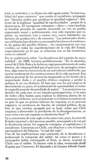 trial, es autkntico, y se dirije con odio igualcontra “la irraciona-
lidad del gran comercio” que contra el socialismo, propagado
por “literatos judios que predican la igualdad organics", dife-
rente de la legitima “igualdad de oportunidades”, propia de la
democracia. El inmigrante extranjero -dice-, como tambikn
el hombre poseido de espiritu mercantil, no ven un pueblo
organizado moral y politicamente, sino s610 riquezas que ex-
plotar, un territorio mas o menos rico, cuyos habitantes son
factores de producci6n y de consumo. “Las antisociales doctri-
nas utilitarias han abiertoya una ampliabrecha en el sentimien-
to de patria del pueblo chileno...sus consecuencias son muy
visibles en todas las manifestaciones de la vida del Estado,
especialmente en lo que se relaciona con su faz econbmica,
como es natural”.
En su conferencia sobre “La decadencia del espiritu de nacio-
nalidad”, de 1908,termina profiticamente: “En la atm6sfera
moral de Chile flotaa la fecha un vag0presentimiento de males
futuros, de intranquilidad por el porvenir, de presagios sinies-
tros, algo como la conciencia de un mal interno indef‘inido,que
royera sordamente 10s centros mismosde la vida nacional. Esta
alarma general de 10s animos ha traspasado ya 10s limites de la
inquietante duda y el pueblo chileno empieza a perder la
antigua fe en sus destinos. El lazo que une 10s mil motivos de
descontento es, pues, el sentimiento de nacionalidad, el instin-
to magnificamente desarrollado de patria”. “Losperjuicios ma-
teriales de cada uno, ni sus injustas postergaciones, ni la suma
de todos ellos bastan para explicar la dolorosa alarma de 10s
corazones chilenos; no es el presente ni el futuroecondmicode
su pais lo que en primer tkrmino 10s inquieta, es su porvenir
organico, su existencia de Nacih, de entidad politica, de pa-
tria, lo que sienten amagado por su bask; notan que Chile
empieza a descender la pendiente de la desorganizacih, en
cuya sima ven con espanto su disoluci6n final”.52
Ya a comienzos de este siglo se ha entrevisto,pues, la crisis del
Estado nacional y del genuino pueblo, amenazado a la vez por
la disoluci6n racial, 10s negocios corruptos, el capitalism0 y el
socialismo. Comienza en Chile, con MacIver y con el transido
nacionalismo de Palacios, “el mal del siglo”.
Una de las explicaciones mhs corrientes de la decadencia er
justamente la conquista del salitre: tal como el guano y su
monopolio habia corrompido a1 Peni, se decia, ocumrk en
Chile con el salitre. Ya hemos visto la idea, enunciada desde
Espaiia por Unamuno. El diputado a la ChmaraAlfred0Yrarra.
36
 