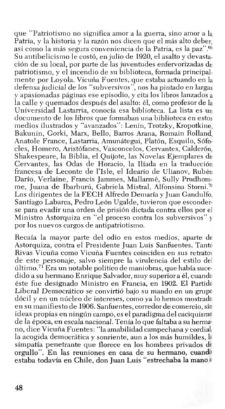 que “Patriotismo no significa amor a la guerra, sino amor a la
Patria, y la historia y la raz6n nos dicen que el mas alto deber,
asi como la mas segura conveniencia de la Patria, es la paz”.69
Su antibelicismo le cost6, enjulio de 1920,el asalto y devasta-
ci6n de su local, por parte de lasjuventudes enfervorizadas de
patriotismo, y el incendio de su biblioteca, formada principal-
mente por Loyola. Vicuiia Fuentes, que estaba actuando en la
defensa judicial de 10s “subversivos”, nos ha pintado en largas
y apasionadas paginas ese episodio, y cita 10s libros lanzadosa
la calle y quemados despuks del asalto: el, comoprofesor de la
Universidad Lastarria, conocia esa biblioteca. La lista es un
documento de 10s libros que formaban una biblioteca en estos
medios ilustrados y “avanzados”: Lenin, Trotzky, Kropotkine,
Bakunin, Gorki, Man, Bello, Barros Arana, Romain Rolland,
Anatole France, Lastarria, Amuniitegui,Platon, Esquilo, S6fo-
cles, Homero, Aristbfanes, Vasconcelos,Cervantes, Calderbn,
Shakespeare, la Biblia, el Quijote, las Novelas Ejemplares de
Cervantes, las Odas de Horacio, la Iliada en la traducci6n
francesa de Leconte de l’Isle, el Ideario de Ulianov, RubCn
Dario, Verlaine, Francis Jammes, MallarmC, Sully Prudhom-
me, Juana de Ibarbuni, Gabriela Mistral, Alfonsina Storni.7O
Los dirigentes de la FECH Alfiedo Demaria y Juan Gandulfo,
Santiago Labarca, Pedro Leon Ugalde, tuvieron que esconder-
se para evadir una orden de prisi6n dictada contra ellos por el
Ministro Astorquiza en “el proceso contra 10s subversivos” y
por 10snuevos cargos de antipatriotismo.
Recaia la mayor parte del odio en estos medios, aparte de
Astorquiza, contra el Presidente Juan Luis Sanfuentes. Tanto
Rivas Vicuiia como Vicuiia Fuentes coinciden en sus retratos
de este personaje, salvo siempre la virulencia del estilo del
ultimo.71Era un notable politico de maniobras, quehabia suce-
didoa su hermano Enrique Salvador,muy superiora 61,cuando
este fue designado Ministro en Francia, en 1902. El Partido
Liberal Democriitico se convirti6 bajo su mando en un grupo
ddcil y en un nlicleo de intereses, como ya lo hemos mostrado
en sumanifiesto de 1906.Sanfuentes,corredordecomercio,sin
ideas propias en ningtin campo,eselparadigmadel caciquismo
de la Cpoca,en escala nacional.Tenia loque faltabaa su herma-
no, dice Vicuiia Fuentes: “la amabilidad campechana y cordial,
la acogida democriitica y sonriente, aun a 10s mas humildes, la
simpatia penetrante que florece en 10s hombres privados de
orgullo”. En las reuniones en casa de su hermano, cuando
estaba todavia en Chile, don Juan Luis “estrechaba la manoa
48
 