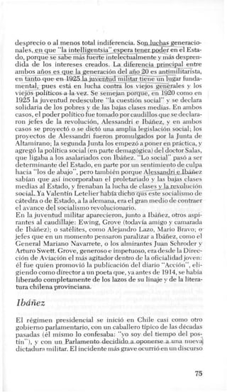 desprecio o a1 menos total indiferencia. So&ckasseneracio-
nales,_gn-que “la i n t e l l J g e ~ t s ~ a ~ - e ~ p ~ atenerpoder en el Esta-
do, porquese Gbe miis fuerte intelectualmente y mis despren-
dida de 10s intereses creados. La diferencia prjncjpal--i$re
ambos_-aiios-es que la generaci6n del aiio-20 es antimihtarista,
en tanto que e n 1925lajuveniud_miEtar tieiFun-&gar funda-
mental, pues esti en lucha contra 10s viejos generales y 10s
viejos politicosa la vez. Se semejan porque, en 1920como en
1925 la juventud redescubre “la cuestion social” y se declara
solidaria de 10s pobres y de las bajas clases medias. En ambos
casos, el poderpolitico fue tomado por caudillos que se declara-
ron jefes de la revoluci6n, Alessandri e Ibaiiez, y en ambos
casos se proyecto o se diet6 una amplia legislacion social; 10s
proyectos de Alessandri fueron promulgados por la Junta de
Altamirano; la segunda Junta 10s empezo a poner en prkctica, y
agrego la politica social (enparte demagogica)del doctor Salas,
que ligaba a 10s asalariados con Ibaiiez. “Lo social” pas6 a ser
determinante del Estado, en parte por un sentimiento de culpa
hacia “10s de abajo”, per0 tambikn porque Ale_szmdri__elez
sabian que asi incorporaban el proletariado y las bajas clases
medias a1Estado, y frenaban la lucha de clases_ylareralucion
stxiaLYa Valentin Letelier habia-dicho q G & e socialismo de
citedra o de Estado, a la alemana, era el gran medio de contraer
el avance del socialismo revolucionario.
En la juventud militar aparecieron, junto a Ibaiiez, otros aspi-
rantes a1 caudillaje: Ewing, Grove (todavia amigo y camarada
de Ibaiiez); o satdites, como Alejandro Lazo, Mario Bravo; o
jefes que en un momento pensaron paralizar a Ibaiiez, como el
General Mariano Navarrete, o 10s almirantes Juan Schroder y
Arturo Swett.Grove, generoso e impetuoso, era desde la Direc-
cion de Aviaci6n el mas agitador dentro de la oficialidad joven:
61 fue quien promovi6 la publicaci6n del diario "Action", eli-
giendo como director a un poeta que, ya antes de 1914,se habia
liberado completamentede 10s lazos de su linaje y de la litera-
tura chilenaprovinciana.
Ibaiiez
El regimen presidencial se inici6 en Chile casi como otro
gobierno parlamentario, con un caballero tipico de las dkcadas
pasadas (61 mismo lo confesaba: “yo soy del tiempo del pos-
tin”), y con un Parbmentadecidid-nmuna nuevd
dictaduramilitar. El incidente mas grave ocurrio en un discurso
75
 
