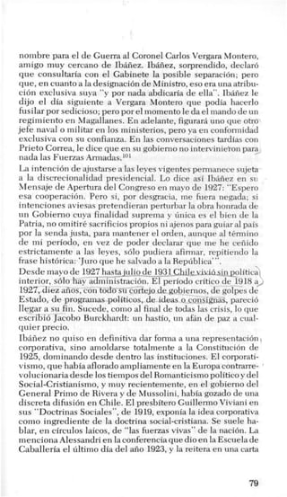 nombre para el de Guerra a1 Coronel Carlos Vergara Montero,
amigo muy cercano de Ibaiiez. Ibaiiez, sorprendido, declaro
que consultaria con el Gabinete la posible separacion; per0
que, en cuanto a la designacidn de Ministro, eso era una atribu-
cion exclusiva suya “y por nada abdicaria de ella”. Ibaiiez le
dijo el dia siguiente a Vergara Montero que podia hacerlo
fusilar por sedicioso; per0 por elmomento le da el mando de un
regimiento en Magallanes. En adelante, figurara uno que otro’
jefe naval o militar en 10s ministerios, per0 ya en conformidad
exclusiva con su confianza. En las conversaciones tardias con
Prieto Correa, le dice que en su gobiemo no interviniekon para-
nada las Fuerzas Armadas.lol
La intencih de ajustarse alas leyes vigentes permanece sujeta
a la discrecionalidad presidencid. Lo dice asi Ibafiez en su
Mensaje de Apertura del Congreso en mayo de 1927:“Espero
esa cooperacion. Per0 si, por desgracia, me fuera negada; si
intenciones aviesas pretendieran perturbar la obra honrada de
un Gobiemo cuya finalidad suprema y finica es el bien de la
Patria, no omitiri. sacrificios propios ni ajenos para guiar a1pais
por la senda justa, para mantener el orden, aunque a1 tkrmino
de mi periodo, en vez de poder declarar que me he ceiiido
estrictamente a las leyes, solo pudiera afirmar, repitiendo la
frase hist6rica: ‘Juro que he salvado a la Repfiblica’”.
Desde mayo de 1927hast~julio-d~-~93-l-%l~~~n-riYihsLn_p_olitica
interior, s610 hay-aGTnkracion. El periodo critic0 de 1918a>1927,diez aiios, con tobo-su cortejo de gobiemos, de golpes de
Estado, de programas politicos, de ideas o consignas, pareci6
llegar a su fin. Sucede, como a1 final de todas las crisis, lo que
escribio Jacobo Burckhardt: un hastio, un afan de paz a cual-
quier precio.
Ibaiiez no quiso en definitiva dar forma a una representacih
corporativa, sino amoldarse totalmente a la Constitucion de
1925, dominando desde dentro las instituciones. El corporati-
vismo, que habia aflorado ampliamente en la Europa contrarre-
volucionaria desde 10stiempos del Romanticismo politico y del
Social-Cristianismo, y muy recientemente, en el gobiemo del
General Primo de Rivera y de Mussolini, habia gozado de una
discreta difusi6n en Chile. El presbitero Guillermo Viviani en
sus “Doctrinas Sociales”, de 1919,exponia la idea corporativa
como ingrediente de la doctrina social-cristiana. Se suele ha-
blar, en circulos laicos, de “las fuerzas vivas” de la naci6n. La
menciona Alessandri en la conferencia que dio en la Escuela de
Caballeria el filtimo dia del aiio 1923, y la reitera en una carta
79
 