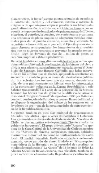 plan concreto, la Junta fija como puntos centrales de su politica
el control del crkdito y del comercio extemo e intemo; la
exigencia de que ninguna empresa paralizara sus labores ale-
gando disminucion de utilidades; el Gobierno tomaria por su
ciienta laimportacion dearticulosdeprimera necesidad, C-O
el azucar, el petroleo, la bencina, etc. y mientras se organizara
una econoniia de pleno empleo, se adoptarian medidas inme-
diatas para dar a1 pueblo vestuario, aliment0 y vivienda. Se
repartirian viveres utilizando para ello a1EjCrcito y a 10s sindi-
catos obreros: se suspenderian 10s lanzamientos de arrendata-
rios que no tuvieran recursos; se gravarian las grandes rentas y
desde luego las fortunas de m8s de 1 millon de pesos; se
crearian enipresas estatales productivas.
Renacio tambikn en esos dias un-anticlericalismo activo, que
deniandaba sobre todo la confiscacion de 10s bienes-del clero y
dirigia una ofensiva particulannente marcada contra el Arzo-
bispo de Santiago, Jose Horacio Campillo, que habia interve-
nido en 10s illtinios dias de Ibkiiez, apoyando la revoluci6n en
su contra: un sinibolo, para las masas, del clericalism0 politiza-
do. Los eclesiasticos tuvieron que abstenerse, durante esos
dias, de war publicamente sus hlibitos: eran 10s mismos afios
de la persecucibn religiosa en 1a.Espaiia Republicana, y solo
habrian transcurrido 3 o 4 afios de la persecucion en Mexico.
Durante 10s breves dias del gobiemo caudillesco de Grove se
disolvioel Congreso “temial” designado en 1930por Ibiiiez en
contact0 con 10s jefes de Partidos; secre6 un Bancodel Estado y
se dispuso la organizacih del trabajo de 10s cesantes en 10s
lavaderos de or0 -una de las pocas medidas de exit0 econ6mi-
co d e la Republica Socialista.
Surgieron tambih en esos dias multitud de organizaciones
tituladas “socialistas”, que a veces desbordaban a1 Gobiemo.
Los comunistas, a traves de la Federaeih’de Maestros de
Chile, se declara critica e independiente-f’frente a todos 10s
gobiernos burgueses”. El grupo universitario “Avance” seapo-
dera de la Casa Central de la Universidad de Chile en nombre
de 10s “Soviets de obreros, campesinos, mineros, soldados,
marineros e indios”: el Gobiemo se limit6 a trasladarlos a otro
local. El Partido Socialista Unificado se-declara netamente
marxista, como partido de clase, fundado en la concepcih
materialista de la Historia y en la necesidad de socializar 10s
medios de produccidn (“LaNaci6n” de 15dejunio de 1932).La
Alianza Socialista Revolucionaria, mlis oficialista, tambikn as-
pira a radicalizar el movimiento, llegando a la socializacih de
 