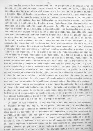 -1 o 
Los bandos c o n t r a 10s desórdenes d e las p u l p e r í a s y t a b e r n a s e r a n de 
r u t i n a en 10s S i g l o s a n t e r i o r e s . Manso de Velasco, en 1739, i n i c i a una 
p o l í t i c a más dura. en v i s t a del aumento de l o s h u r t o s de ganados mayores 
Y menores-dice el Bando- s e condena a la pena de muerte a] que robare más.. 
de 5 c a b e z a s de ganado mayor y 10 del menor, consultando a la Audiencia 
a n t e s de l a ejecución: l o s que delinquían en cantidades menores r e c i b i r í a n 
100 a z o t e s y d e s t i e r r o de 4 años a una f o r t a l e z a . Una d i s p o s i c i ó n t a n 
d r á s t i c a no puede haberse cumplido nunca. En 1756, un nuevo Bando i n t r o - 
dujo un remedio de más duración y c o n s i s t e n c i a : los hacendados que d i s t a _. 
sen más de dos leguas de una v i l l a o ciudad r e c i b i r í a n j u r i s d i c c i ó n para 
l e v a n t a r información sumaria c o n t r a acusados de robo de ganado ( i n c l u s o 
no a c o g i d o s in f r a g a n t i ) , p r e n d e r a l o s r e o s y r e m i t i r l e s a l a c a r c e l 
de la v i l l a más próxima. En 1761, como no b a s t a s e dicha f a c u l t a d , e l Go-bernador 
Berroeta d e c r e t ó la formación de d i s t r i t o s dentro de cada c o r r e - 
gimiento, a cargo de un Juez en Comisión, para p e r s e g u i r a l o s l a d r o n e s 
y vagabundos; l o s m e s t i z o s y ' c a s t a s ' s e r í a n condenados a a z o t e s o d e s - 
t i e r r o a l o s F u e r t e s , y a la muerte en caso de r e i n c i d e n c i a s m ú l t i p l e s ; 
l o s españoles s e r í a n r e m i t i d o s a la Audiencia. En 1773 s e IIagÓ a l a pena 
de muerte al t e r c e r hurto, aunque fuese de una s o l a cabeza, pues, d i c e e l 
Bando de Buen Gobierno, "crece cada d í a e l clamor por la r e p e t i c i ó n de ro-bos 
en ciudades y campos de e s t e Reyno para que s e pueda s u j e t a r la pleve, 
gente vagabunda y ociosa, acostumbrada a r o b a r ' . La pena para los españo - 
l e s , s i n embargo, quedaba al a r b i t r i o del Gobierno. La p o l í t i c a de Vigor 
parece a t e n u a r s e solamente hacía 1796, en que l a Audiencia rechazó la pe-t 
i c i ó n de v a r i o s a l c a l d e s y subdelegados para a p l i c a r la pena de a z o t e s 
s i n p r e v i a c o n s u l t a . En todo caso, el nombramiento de hacendados podero-sos 
que, con su s é q u i t o d e i n q u i l i n o s , dependientes, f a m i l i a r e s y amigos , 
proceden como j u e c e s en comisión, e s un rasgo importante de l a sociedad 
c h i l e n a y l o s e r á más t o d a v í a , en el Sur, durante las guerras de la Inde - 
pendencia. La concesión de t a l e s comisiones para p e r s e g u i r a foragidos y 
ladrones e s t á documentada en muchos c a s o s , y e l l a procede a s o l i c i t u d de 
los mismos hacendad0s.A p e s a r de la c o s t a s , e l l a implicaba un poder que-s 
e e x t e n d í a mucho más a l l a de l a p r o p i a h a c i e n d a (21). 
La fecha en que comienza la l e g i s l a c i ó n a s e r más s e v e r a , al comenzar 
e l segundo t e r c i o del s i g l o , e s un punto i n t e r e s a n t e . La abundancia' de 
causas j u d i c i a l e s alcanzan su maxima hacia 1750 90. Son h i t o s que permiti-r 
í a n poner en c o r r e l a c i ó n el fenomeno del vagabundaje con 10s PrOCeSOS de 
mográficos c h i l e n o s , una vez que e l l o s puedan Ser s u f i c i e n t e m e n t e c u a n t i " 
f i c a d o s . NO cabe duda, en g e n e r a l , a juzgar Por padrones y de mi-l 
i c i a n o ~ , la tendencia del s i g l o es e i aumento, Pero f a l t a una medi-da. 
sería importante también s a b e r si ha incrementado l a Proporción de los 
grupos jóvenes, ya que en e l l o s s e r e c l u t a siempre en la h i s t o r i a el ele-mentoa 
v e n t u r e r o y e r r a n t e ( 2 i a ) . La s e g u n d a mi t a d d e l S i g l o e s a p o r l o 
 