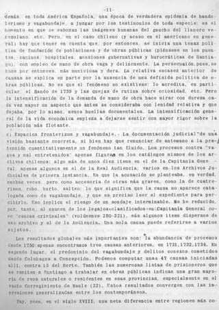 I f 
demás en toda América Española, una época d e v e r d a d e r a epidemia de bando 
1 arismo y vagabundaje a j u z g a r por l o s testimonios de toda especie< es e 
1 
riomento en que se est 
iozan l a s imá.g e n e s humanas d e l gaucho d e l l l a n e r o v e r e z o l a n o e t c Pero en ei caso c n . i i 1 
e n o (y acaso en el americano en gene 
r a l ) hay qiie t e n e r en cuenta que por enti 
tice de fiindación de poblaciones y de obra: 
t e s , caninos h o s p i t a l e s w n s i o n e s guberri 
20) con e n p l e o de pano de o b r a vaga y ~ ~ I ~ I I W C IUIZI~ ~GC.~ U ~ ; L U Y ; ~ U I I }!:ice p o r e a t o n c e s más municiosa y dura, L a - r e l a t i v a escasez a n t e z i o r de 
bras p d b l i c a s . No e s que el fi 
c u l a r e l Bando de 1739 y las 
l a i n t e n s i f i c a c i ó n de l a deman 
onces- se i n i c i a una t e n a z p o l i 
3 p ú b l i c a s (piénsese en los puen 
a t i v a s y b u r o c r á t i c a s de S a n t i a 
<.-+...^..C.. I.. .......-.,,-.- :x.. -..,.n n 
causas se e x p l i c a en p a r t e por l a ausencia de una d e f i n i d a p o l í t i c a . de o-enómeno 
no e x i s t i e s e : l o a c r e d i t a , en par ti^ 
; i n a sobre o c i o s i d a d , etc. Per 
obra hace mirar con dureza ca o 
q u e j a s de rut O 
ida de mano de 
dejaba, por l o mismo, men1 
ral c'e la vida económica 
. - . - ~ 
en 
n n h l a r i n n m i s Y l n t n n t P 
i h u e l l a s documentales, La i n t e n s i f i c a c i ó n gene 
ipieza a d e j a r s e s e n t i r con mayor r i g o r sobre 1 
c) Espacios f r o n t e r i z o s y vagabundaj e. ~- La documentación j u d i c i a l ' d 
visión b a s t a n t e c o n c r e t a , si bien hay que r e n u n c i a r d e antemano a l a 
L 1r- L I L . . L t L.. .c..-: -+.-.. C..- *,..:.I,. T - " ..-,.,.nono 
s de p r i n e r a i n s t a n c i a , Fs que 1 
veces pero como a c c e s o r i a de o 
- - L - I-.. -L.. ".-.I+,.,. 1,. n..n o;-" 
8 
le un'a 
1 pre-a, 
Lenbion U i i n n L * L a L i v a i i i e r i l . e UI I J.wiuii;wu L.ZIII I ~ U I U U ~ uuu ~ A U L C b~vi i~bL~ d " v a 
cos y val e n t r e t e n i d o s ' apenas f i g u r w en l o s c a t á l o g o s mismos de l o s ar-ckivos 
chilenos: algo más de unos riiez items en el de la C a p i t a n í a Gene c-ral 
apenas algunos en el de l a Real Audiencia; v a r i o s en l o s Archivos Ju-d 
i ci al e a acusación se planteaba, en verdad, 
murlias tras más graves, como la de c u a t r e - 
risrio luUu u~~~~ DalbCU qu'3 u,.,iifica que l a causa no aparece cata 
logaria 
c i b i r l c 
p o r , t a n t o al examen ae 10s l e g a l o s c c l a s i I l c a a o s s e n capxc.aqaa clenerai co-r'o 
'c e 
e s r a 
sil j et 
LO 
cono de vagabundaje y que es p r e c i s o l e e r el expediente para p e r 
I !:so i r i n l i c a el r i e s g o de un s o n d a j e i n t e r m i n a b l e , Me he reducido 
-_ -, . I _ c _ . - _. * *..* 1 ,. 
niiuas c r i p i n a l e s " ' (volúrnenes 280-321), más algunos items d i s p e r s o s d 
rchivo y el de l a Audiencia. Una s o l a causa puede r e f e r i r s e a v a r i o 
,os. 
0 
S 
s - -r -e-s u l t a d o s g l o b a l e s más imp o r t a n t e s s o n o l a a b u n d a n c i a d e p r o c e s o 1 ._I - _ _ ..-* ^ - 1 ^I^I -- +nq, ,0911 , -9" m 
S 
c'eyde I /su apenas enconzramos zreb ~ a u b a b aIiLeI+uII:ar e11 I IJL, I I J I ? I I J T . fin 
rel;iinrio l u g a r e l predoninio d e l vagabundaje y d e l i t o s conexos cometidos 
cier,í:e Colcbag~ia a Concepción. Podemos computar unas 47 c a u s a s i n i c i a d a s 
G l l í contra 15 del Norte. También las numerosas listas de p r i s i o n e r o s que 
se repiten ?, S r a t i a g o a t r a b a j a r en o b r a s p ú b l i c a s i n d i c a n una gran mayo-rí: 
?e reos n a t i i r a l e s o r e s i d e n t e s en esas p r o v i n c i a s . especialmente en el 
vi:.to Corregitriento de Maul e (22). F s t o s r e s u l t a d o s convergen con las i m - 
orpsiones g e n e r a l i z a d a s e n t r e I os contemporáneos. 
i ' v , plies. en el s i g l o XVIIIp una n e t a d i f e r e n c i a e n t r e regiones más co 
 