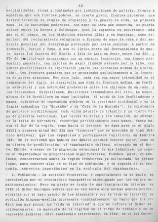 ~1.2 _ 
m e r c i a l i z a d a s , ricas y dominadas por i n s t i t u c i o n e s de p o l i c í a , f r e n t e a 
a q u é l l a s que son t i e r r a s pobres, en c i e r t o grado, f r e n t e s pioneros: una 
d i v e r s i f i c a c i ó n de e t a p a s de ocupación y de género d e vida. La primera 
zona, l a d e h a c i e n d a s poderosas, con mano de obra más sometida, s e podría 
situar e n t r e l a Serena y Colchagua, Aquí l a vagancia e s importante, más 
que en e l campo, en l o s d i s t r i t o s mineros (22a) y en S a n t i a g o , como re-s 
u l t a d o del r e c l u t a m i e n t o v o l u n t a r i o o forzoso de mano de obra y del am-b 
i e n t e p e c u l i a r del d e s a r r a i g o provocado por e s t o s c e n t r o s , A partir de 
Vichuquén, Curicó y Teno, o s e a el límite Norte d e l Corregimiento de Mau-l 
e , h a s t a l o s f u e r t e s d e l Bíobío e Isla d e b a j a - e s d e c i r > e n t r e l o s 350 y 
370 de l m t i t u d - n o s encontramos con un espacio f r o n t e r i z o , con franco p r e - 
dominio ganadero, con i s l o t e s de mayor r i q u e z a marcado por l a v i ñ a , con 
oobres p o s i b i l i d a d e s d e e x p o r t a c i ó n (salvo 1 as cercanías mismas de Concep-ra 
c i ó n ) , Una f r o n t e r a ganadera que s e aproximaba paulatinamente a la f;.onte 
d e g u e r r a a r a u c a n a , P o r o t r o lado, cada vez con mayor i n t e n s i d a d en el 
I . 
transcurso del s i g l o , se d e s a r r o l l a una v i d a de f r o n t e r a andina, un t z á f i ~ 
co estaciona1 y una a c t i v i d a d p r e d a t o r i a e n t r e l o s chilenos de un lado. y 
l o s Pehuenches, C h i q u i l l a n e s , H u i l l i c h e s t r a s a n d i n o s del o t r o , La menor 
a l t u r a de l e C o r d i l l e r a en esas l a t i t u d e s , el ancho de los d e s f i l a d e r o s y 
pasos, c u b i e r t o s d e v e g e t a c i ó n a r b ó r e a en l a v e r t i e n t e occidental y en l a 
f r a n j a subandina  l a ‘’Montaña” y l a “’Ceja de l a Montaña”‘!, l a e x i s t e n c i a 
de p o t r e r o s c o r d i l l e r a n o s , todo e l l o s permite un t r á n s i t o y un v i e r t o ti-po 
de posesirin e s t a c i o n a i , Las recuas de mulas y l o s c a b a l l o s , no ubstan-t 
e la f a l t a de h e r r a d u r a , r e c o r r í a n periódicamente esos pasos, Tanto ha-c 
i a el Sur de l a región, como h a c i a el O r i e n t e , se daba pues en el s i g l o 
XVIXI y primera mitad del Xpx una “ f r m t e r a “ que se acercaba al t i p o ibé-r 
i c o m e d i e v a l , que l o s e s p a ñ o l e s y p o r t u g u e s e s r e p i t i e r o n en América 
(233, En l a sociedad que h a b i t a e s e ámbito podemos conocer mejor como en 
su t i e r r a de p r e d i l e c c i ó n , el vagabundaje c h i l e n o , atenuado en e l Nor-te. 
Chilóe, a p e s a r de i a migración e s t a c i o n a l de sus leñadores no cono-ce 
el vagabundaje en proporciones s i g n i f i c a t i v a s Podemos, pues. en ade-l 
a n t e , concentrarnos sobre l a región f r o n t e r i z a ya delimitada, En primer 
l u g a r , para conocer algo de su t i p o de población y en s e g u i d a d e su eco 
nomia. a s p e c t o s i m p o r t a n t e s en la eco1 o g í a d e l v a g a b u n d a j e . 
1, Población,- La sociedad f r o n t e r i z a , y especialmente la de Maule se 
caracteriza por el crecimiento demográfico a t e s t i g u a d o por l o s v a r i o s em-padronamientos, 
pero en p a r t e s e t r a t a de una dnmígravión i n t e r n a : en 
1743 el Oidor GaiSegos s e ñ a l a que s e van h a c i a a316 muchas g e n t e s pobres, 
atraidas por e l pajo precio de l o s alimentos y por l a vida en l i b e r t a d : i a 
p o b l a c i b n hispano-mestiza incrementa constantemente en t a n t o qup l o s In-d 
i o s son muy pocos, La ”vida en l i b e r t a d ” a que se r e f i e r e el Oidor es 
evidentemente, la a u s e n c i a de l a r i g i d e z en e l ritmo de t r a b a i o y en Ia 
renresihn i ~ i r i i r i n i ntro testimonio i n t e r e s a n t e . d e 1742 es el del COrr’?. 
 
