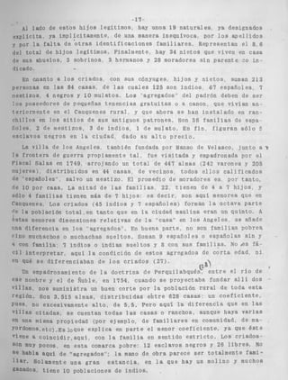 AI lado d 
e x p l í c i t a . Y 
y por l a fa1 
del t o t a l de 
de sus abuel 
dicado, 
En cuantc 
personas en 
n e s t i z o s , 4 
10s poseedor 
t eriorment e 
c h i l l o s en 1 
iioies, 2 de 
e s c l a v o s ne 
La v i l l a 
l a f r o n t e r a 
Fiscal Salas 
riujeres) di 
de 'español e 
de 10 por CE 
sólo 4 famil 
Cauquenes L 
(le l a poblac 
estas menore 
una d i f e r e n c 
Fino muchacf 
4 con famiii 
c i l i n t e r p r c 
en qué s e d 
Un empadi 
ese nombre y 
v i l l a s , nos 
región. Son 
Pues, no exc 
v i l l a s c i t a d 
en una m i s m a 
yordomos, e t c 
viene a coin 
son muy POCO 
se habla aqu 
l i a r . Soíam 
ganados t i c 
e e s t o s h i j o s l e g í t i m o s , hay unos 19 n a t u r a l e s , ya designados 
a implícitamente, de una manera inequívoca, por l o s a p e l l i d o s 
t a de ' o t r a s i d e n t i f i c a c i o n e s f a m i l i a r e s , Representan e l 8, 6 
h i j o s l e g í t i m o s , Finalmente, hay 34 n i e t o s que viven en casa 
os, 3 s o b r i n o s , 3 hermanos y 28 moradores s i n p a r e n t e 20 i n - 
- 
t a l o s c r i a d o s , con sus cíinyuges, h i j o s y n i e t o s . suman 213 
las 84 casas, de l a s c u a l e s 125 son indios 87 e s p a ñ o l e s 7 
negros y 15 mulatos, Los "agregados" del padrón deben de s e r 
'es de pequeñas t e n e n c i a s g r a t u i t a s o a canon, que v i v í a n an-en 
el Cauquenes r u r a l , y que ahora se han i n s t a l a d o en ran-o 
s s i t i o s de sus a n t i g u o s p a t r o n e s , Son 38 f a m i l i a s de espa-mestizos, 
3 de i n d i o s : 1 de mulato, En f i n , f i g u r a n s ó l o E 
g r o s en l a c i u d a d , dado su a l t o p r e c i o . 
de l o s Angeles, también fundada por Manso de Velasco, j u n t o a ? 
de g u e r r a propiamente t a l , fue v i s i t a d a y empadronada por el 
en 1749, ' a r r o j a n d o un t o t a l de 447 almas (242 varones y 255 
s t r i b u i d o s en 44 casas, de v e c i n o s , t o d o s e i l o s c a l i f i c a d o s 
s", salvo un mestizo, El promedio de moradores es por t a n t o , 
ma. La mitad de las f a m i l i a s , 22, t i e n e n de 4 a 7 h i j a s , y 
ias t i e n e n más de 7 h i j o s : e s d e c i r , son aqui menores que en 
,os c r i a d o s (45 i n d i o s y 7 e s p a ñ o l e s ) forman l a o c t a v a p a r t e 
ión t o t a 1 , e n t a n t o que en la ciudad maulina eran un quinto. A 
S dimensiones r e l r r t i v a s de l a "casa" en l o s Angeles, se añade 
i a en l o s "agregados", En buena parte, no son familias pobres 
10s o muchachas s u e l t o s . Suman 9 espaaioies o españolas s i n y . 
a" 7 i n d i o s o i n d i a s s i i e l t o s y 8 con s u s f a m i l i a s . No aes fá- 
? t a r , aquí l a condición de e s t o s agregados de c o r t a edad, n i 
i f e r e n c i a b a n de l o s c r i a d o s ( 2 7 ) . 
31 
*onamiento de l a d o c t r i n a de P e r q u i l a b q u é z e n t r e el r í o de ' 
el de Ñuble, en 1754, cuando se proyectaba fundar a l l í dos 
s u m i n i s t r a un buen c o r t e por la población r u r a l d e t o d a e s t a 
3.515 almas, d i s t r i b u i d a s e h t r e 628 casas: un c o e f i c i e n t e , 
:esivamente a l t o , de 5 , 5 . Pero aquí la d i f e r e n c i a que en las 
as, s e cuentan t o d a s las casas o ranchos, aunque haya v a r i a s 
L propiedad ( p o r ejemplo. de f a m i l i a r e s en comunidad, de ma- 
) . ~ s I o q u e e x p l i c a en p a r t e e l menor c o e f i c i e n t e , ya que Bste 
L c i d i s , a q u i , con l a familia en s e n t i d o e s t r i c t o . LOS c r i a d o s - 
1s. en e s t a comarca pobre: 12 e s c l a v o s n e g r o s y 26 l i b r e s , NO 
i de "agregados"; l a mano de obra parece s e r t o t a l m e n t e fami-e 
n t e una gran e s t a n c i a , en l a que hay un molino y muchos 
'ne 10 p o b l a c i o n e s d e i n d i o s . 
 