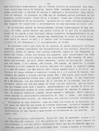 ban i n d i v i d u o s sospechosos, que no 
l i a s d i s p e r s a s c e r c a d e L i n a r e s , h 
misma condición, y s e r v í a n de a b r i 
a- n r i 1 n - 4 , . "1 ....,...---.-." . 1 ° C 
19 
t e n í a n t í t u l o s de propiedad, Las fami-acia 
1788, e s t a b a n muchas v e c e s en l a 
gC, w IlYoYaLrVnInI GaO= J I+~a~n;Cn~nIrUnrC,.?oI U U U UtTl*~u.-. a. i i ~UU. L. ICt =i x 
L L G L uc raiariuY ai Y ~ U Y W C L CII ~ 1 d 2qu e se fundasen nuevos p o b l a d o s en l o s 
boquetes c o r d i l l eranos, desde A l ico a Tucapel c r e í 
muchos h a b i t a n t e s de l a p r o v i n c i a , "'quienes por no 1 
dan vagando de i n q u i l i n o s y a r r e n d a d o r e s d e una i 
El ya mentado padrón 
o s ) , de 1754, puede da 
u r a l de l a región y SUE 
iado y a veces en viñ: 
. _ 
1 
r 
.a que e l l o s a t r a e r í a n a 
tener t e r r e n o propio an-i 
a c i e n d a en o t r a ' : (31)" 
d e Perquilabquén ( a c t u a l d 
d e San Car 
irnos una buena v i s i ó n de I 
.o que e r a la p o b l a c i ó n 
i f o r t u n a s . Estas c o n s i s t e n iunuamenzaimence __I_,-- *. .-_1__ L en . 
ea-epartamento 
o 2s; apenas hay sementeras d e t r 
sion e n t r e el e s t e r o de Buli y el camino real de Cocharc 
y e n t r e el r í o Changaral y e l corregimiento de I t a t a , 
., 
i g o d e c o r t a exten-as 
a Perquilabquén, 
Si queremos t e n e r una i d e a de l a c u a n t í a de estas I I I c u I u i C i I c u IuLbutLaU 
r ú s t i c a s , podemos considerar las d e c l a r a c i o n e s de l o s vecinos, d i s t r i t o por 
d i s t r i t o . Desde el camino r e a l a r r i b a nombrado, h a s t a el r í o Changaral al 
Oeste d e l l l a n o , t o d o s l o s b i e n e s son ganados, sólo encontramos una v i ñ a 
de importancia, de 8 m i l p l a n t a s en una propiedad de 200 cuadras, El p a t r i - 
monio más elevado, de un D. Pedro Saavedra, v e c i n o d e Concepción, compren-día 
100 vacas, 1 m i l cabras, 100 ovejas, 100 yeguas, 50 c a b a l l o s , 2 yuntas 
de - b u e y e s y 2 m i l c u a d r a s d e t i e r r a . Qu i e n e s l e s s i g u e n en c u a n t í a , t $ e n e a ~- __ . . 1 _ . 7 1 . - a i o m a s 5n - V I P % ~ - ins mus n n h r ~ s snin r i e n e n eanaao menor v ae s i i i a LOS 
veci 
reba 
nas. 
40 Y 
d i v i 
ran 
~ - 11.1- -" _" -. ..-- ~ - -- - _ _ _ _ __-o--_- .- _- -- " 
n o s de rango mediano o s u p e r i o r t i e n e n de 1 a 5 y u n t a s d e bueyes. Los 
ños d e c a b r a s y o v e j a s o s c i l a n desde 800 o 600 h a s t a u n a s p o c a s dece- 
Varios moradores t i e n e n una o dos manadas de yeguas l o que s i g n i f i c a 
80 b e s t i a s , con sus madrinas. En e l extremo de l a pobreza, hay 15 i n - 
duos, e n t r e l o s 113 que suman en t o t a l l o s del d i s t r i t o , que s e d e c l a - 
s i n ningún b i e n raíz o mueble. Inmediatamente por encima de e l l o s es. 
algunos c a b a l l o s , yeguas, mulas mansas o chúcaras. E n t r e pobres y 
bunda e l c a l i f i c a t i v o h o n o r í f i c o de "'Don'" o "Doña", que s i g n i f i c a 
nogeneidad s o c i a l u no o b s t a n t e l o s v a r i o s n i v e l e s económicos. 
! Frec 
l o s cas 
matrimo 
r á c t e r í 
s i g l o 
uentes en e s t e d i s t r i t o , como en todos l o s o t r o s de la d o c t r i n a , son 
OS de f a m i l i a s que moran en t i e r r a s i n d i v i s a s , i n c l u s i v e después del 
nio. Es un importante f a c t o r de l a c o h e s i ó n t f a m k i i e r y BociB$;@a-s 
t i c a d e e s a r e g i ó n , ~~ y a f u e r z as e a c r e d i t a r á en l a s g u e r r a s d e l 
X I X . 
540,500,470 cuadras, l o s más p u d i e n t e s ; 100 o 200 el mayor número de 
medianos; y l o s más pobres descienden h a s t a uno &e 14' m a d r a s . ,Yay mu- 
; que poseen ganados y no propiedad razz: l l e v a n a p a s t a r a t i e r r a s a- 
 