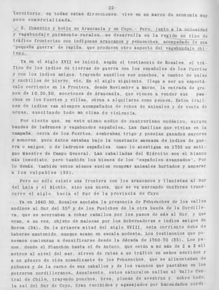 22 
' k e r r i t o r i o 
poco c o m e r c i a l i z a d a . 
en t o d a s e s t a s d i r e c c i o n e s " v i v e en un marco de ec 
. 3 . Comxci-0-Y b o t í n en-Ar_canía Y en-cuyo. --P-ero,-l uLtc-.a-l 
y vagabundaje puramente r u r a l e s . s e d e s a r r o l l a en l a re-gión 
t r á f i c o f r o n t e r i z o con indígenas araucanos y pehuenches, acomqa 
"pequeña g u e r r a e n d e rapiña 
1 eno. 
--I 
que producen o t r o aspecto del 
zonomía muy 
a ociosidad 
un t i p o de 
iji"gG _e una 
indaje chi-- 
ia GII el s l g i o nvll se lnlC10, segun el testimonio de Rosales, el t r á - 
f i c o de l o s i n d i o s de t i e r r a s de g u e r r a con l o s españoles de l o s ~ u e r t e s 
Y con l o s i n d i o s amigos, trayendo a q u é l l o s s u s ponchos, a cambio de palas 
Y c u c h i l l o s de h i e r r o , etc. En el s i g l o s i g u i e n t e , l l e g a a ser un espectá-culo 
c o r r i e n t e en l a F r o n t e r a , desde noviembre a Marzo, l a e n t r a d a de gru- 
POS de 10, 2 0 , 3 0 , mocetones de Araucanía, que vienen a vender sus paa-chos 
en l o s F u e r t e s y v i l l a s , o t r o s a a l q u i l a r s e como peones. Estos t r a j i - 
nes de i n d i o s van siempre acompañados de robos de animales y de venta de 
armas, s u s c i t a n d o todo un clima de v i o l e n c i a . 
Por c i e r t o que, en e s t e mismo medio de c u a t r e r i s m o endémico, surgen 
bandas de l a d r o n e s y vagabundos españoles. Las familias que v i v í a n en l a 
aña, cerca de l o s F u e r t e s , sembraban t r i g o y poseían ganados mayores 
Y menores. pero é s t o s estaban bajo l a c o n s t a n t e amenaza de i n d i o s de gue-rra 
o amigos, o de ladrones españoles, como l o a t e s t i g u a en f 7 5 5 un a n t i - 
guo Maestre de Campo General, Las c a b a l l a d a s de1 E j é r c i t o son el blanco 
más inmediato, pero también l o s b i e n e s de l o s "españoles avanzados". Por 
l o demás, también e s t o s mismos sue1 en compmr animales hurtados y amparar 
a l o s c u l p a b l e s ( 3 3 ) . 
Pero no sólo e x i s t e una f r o n t e r a con l o s araucanos y l l a n i s t a s al Sur 
del Laja y e l Bíobío, s i n o una nueva, que se va marcando conforme t r a n s - 
c u r r e e l s i g l o , h a c i a e l S u r de l a p r o v i n c i a d e Cuyo 
Ya en 1640-50, Rosales anotaba l a presencia de Pehuenches de l o s v a l l e s 
andinos al Sur del 350 y de l o s Puelches de l a o t r a banda de l a C o r d i l l e - 
ra, que s e acercaban a robar c a b a l l o s por l o s pasos de más al Sur, y que 
eran, a su vez, o b j e t o de malocas por l o s Gobernadores e i n d i o s amigos de 
Boroa (34). En l a p r i m e r a m i t a d del s i g l o X V I I I , e s t a c o r r i e n t e debe de 
haberse mantenido, aunque acaso en e s c a l a modesta. Los testimonios que PO 
seemos comienzan a d e n s i f i c a r s e desde l a década de 1760-70 ( 3 5 ) . LOS Pa-sos, 
desde el Planchón h a s t a e l de Antiico, que están a no más de 2 8 3 m i l 
metros al n i v e l del mar, s i r v e n de r u t a s a un t r á f i c o en ambos s e n t i d o s Y 
a un género de vida nomadizante de l o s Pehuenches, que se alimentaban d e 
piñones y de l a carne de sus caballos y de l o s vacunos que pastaban en 10s 
p o t r e r o s c o r d i l l e r a n o s . Anualmente, e s t o s n a t u r a l e s s a l í a n ai Valle Cen 
t r a l de C h i l e , trayendo ponchos, b r e a , plumas d e a v e s t r u z y. sobre todo, 
l a sal del Sur de Cuyo. Eran r e c i b i d o s y agasajados por hacendados c o r d i 
 