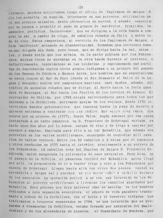 23 
l l a l a n o s quienes s o l i c i t a b a n luego el o f i c i o de Capitanes de amigos E 
o l e s permitla en seguida i n t e r n a r s e en s u s p o t r e r o s u t r i i z a r i o s pa 
SUS propio:; animales h a s t a o b t e n e r l o s en merced, Y además comermat 
por SU tiuenta o p e r m i t i r e l paso de grupos de malévolos f o r a j i d o s va 
bmundos p e r f i d i o s facinerosos , que s e d i r i g f a n a Sa o t r a banda a com 
.ar l a sal a cambio de t r i g o , de c a b a l l o s robados en Chile y sobre t o - 
do de vino, Estos campesinos al s e r v i c i o de l o s C a p i t a n e s de Amigos o 
en malévolos actuando en c l a n d e s t i n i d a d , formaban una c o r r i e n t e huma-tumuy 
deígada s i n duda, pero tenaz, que se d i r i g e h a c i a l a s a l , anima 
b s , y demás b o t í n que l o s a t r a í a , en l a p a r t e poblada por l o s Pehuen-ches. 
Muchas veces s e quedaban en l a o t r a banda d u r a n t e e l i n v i e r n o , o 
>finitivamente i n s t a l á n d o s e en las t o l d e r í a s y capitaneando SUS p a r t i - 
is de depredación c o n t r a o t r o s grupos indígenas o en procura del ganado 
de l a s Pampas de Córdova y Buenos Aires, Los hombres que s e e s p e c i a l i z a n 
L e s t o s v i a j e s al Sur de Cuyo (desde el Ráo Diamante al Valle de la La 
ina y Neuquén) suelen s e r campesinos maulinos c a s i dueños además del 
t r á f i c o de animales robados que se d i r i g e al Norte h a c i a l a f e r i a gana 
?ra de Nancagua a l Sur h a c i a l o s F u e r t e s de l o s t e r c i o s de Arauco El 
corregidor de C h i l l á n por 1768, e x i g l a salvoconducto p a r a todos l o s que 
entraban a l a C o r d i l l e r a motivando quejas de l o s vecinos. Desde 1770 i n - 
?rvienen Bandos g u b e r n a t i v o s , que imponen h a s t a l a p e n a d e m u e r t e a 
i i e n e s e n t r a b a n a c o n t r a t a r can l o s I n d l c s Bu? e r a n W R ~ S , nos 
Lonsta por un proceso de (1777). Desde Talca, según sabemos por esa causa 
instaurada a un i n d i o yanacona un D. Francisco de O r ó s t e g u i e n v i a b a , ya 
Icía unos dos años por l o menos cargas de vino y de t r i g o a canjear por 
mchos y mantas, Empleaba p a r a e l l o a un t a l Bobadilla que además e r a 
Potrerizo en l o s v a l l e s c o r d i l l e r a n o s encargado de c u s t o d i a r a l l % caba 
0s de v a r i o s vecinos, E n t r e l o s 50 c a b a l l o s y 2 mulas que e l yanacoaa 
o t r o s conducían. en 1777 h a c i a el i n t e r i o r precisamente a un p o t r e r o de 
10s Pehuenches 18 c a b a l l o s eran del Capitan de Amigos D Prudencio Se-ílveda 
quien aseguraba l a t o l e r a n c i a de esos n a t u r a l e s , Pues b i e n , en 
1 P a r a j e de l a V i ñ i l l a e l yanacoma r e c i b i ó del B o b a d i l l a quien l l e g ó 
a l l : l a p r o p o s i c i ó n d e i r a vender t r i g o y vlno a 10s Pehuenches por 
lenLa ae Oróstegui Llegan h a c i a a l l á con o t r o s d o s peones 
vende; s u 
"'ercaderia y cargan sal y ponchos no sAz a n t e a -eñi r 8 :uch!i i o delance 
de 10s n a t u r a l e s La operación motivó a su vez una incursión de l o s Pe-huenches 
al p o t r e r o c o r d i l l e r a n o a l l e v a r s e l o s c a b a l l o s guardados Por 
Bobadilla. Este proceso nos d e j a entrever cómo s e asocian, en l o s hombres 
dedicados a e s t a expansión a v e n t u r e r a , el género de vida ganadero t r a s h u - 
mante a t r á v e s de l a C o r d i l l e r a , con el botín y el comercio indígena LOS 
" a f i c a n t e s o t r o p e r o s enumerados en 1794, en una i n c u r s i ó n que s e Pre-naba 
a trasmontar la C o d i l l e r a , estaba formada por n a t u r a l e s del Maule-tiostino 
Y de l o s a l r e d e d o r e s de L i n a r e s ; e l Comandante de Mendoza, Por 
 