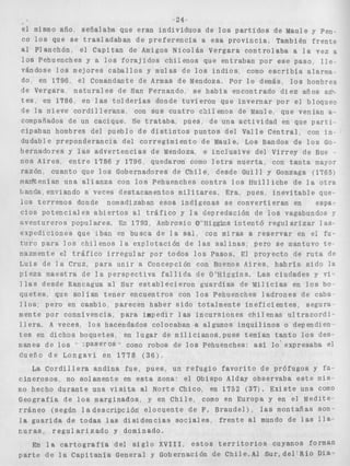 -24- 
el mismo año, señalaba que e r a n i n d i v i d u o s de l o s p a r t i d o s de Maule y pen-co 
l o s que s e t r a s l a d a b a n de p r e f e r e n c i a a esa p r o v i n c i a , También f r e n t e 
al Planchón, el Capitan de Amigos N i c o l á s Vergara c o n t r o l a b a a l a vez a 
l o s Pehuenches y a l o s f o r a j i d o s chilenos que entraban por ese paso, l i e - 
vándose l o s mejores c a b a l l o s y mulas de l o s i n d i o s , como e s c r i b í a alarma^ 
do, en 1796, el Comandante de Armas de Mendoza, Por l o demás l o s hombres 
de Vergara, n a t u r a l e s de San Fernando, se habia encontrado d i e z años all;. 
tes en 1786 en l a s t o l d e r í a s donde tuvieron que i n v e r n a r por e l bloqueo 
de l a nieve c o r d i l l e r a n a con s u s c u a t r o c h i l e n o s de Maule, que venian a - 
compañados de un cacique, Se trataba pues, d e una a c t i v i d a d en que p a r t i - 
cipaban hombres del pueblo de d i s t i n t o s p u n t o s d e l V a l l e C e n t r a l , con in-dudable 
preponderancia del c o r r e g i m i e n t o de Maule. Los Bandos de l o s Go-bernadores 
y las a d v e r t e n c i a s de Mendoza, e i n c l u s i v e del Virrey de Bue ~ 
nos Aires. e n t r e 1786 y 1796, quedaron como l e t r a muerta, con t a n t a mayor 
r a z ó n , c u a n t o que l o s Gobernadores de C h i l e , desde Guill y Gonzaga (1765) 
man'itenlan una a l i a n z a con l o s Pehuenches c o n t r a l o s H u i l l i c h e de l a o t r a 
banda, enviando a veces destacamentos m i l i t a r e s . Era, pues, i n e v i t a b l e que- 
10s t e s r e n o s donde nomadizaban e s o s i n d í g e n a s s e c o n v e r t i e r a n en espa-c 
i o s p o t e n c i a l e s a b i e r t o s al t r á f i c o y l a depredación de l o s vagabundos y 
a v e n t u r e r o s p o p u l a r e s , En 1793, Arnbrosio O@I -liggins i n t e n t ó r e g u l a r i z a r las - 
expediciones que Iban en busca d e Sa sal, con miras a r e s e r v a r en el fu-t 
u r o pasa l o s c h i l e n o s l a explotación de las s a l i n a s ; pero se mantuvo t e - 
nazmente e l t r á f i c o i r r e g u l a r por todos l o s Pasos. El proyecto de r u t a de 
Luis de l a Cruz, para u n i r a Concepción con Buenos A i r e s , h a b r í a s i d o l a 
p i e z a maestra de l a p e r s p e c t i v a f a l l i d a de O'Kiggins. Las ciudades y vi-l 
l a s desde Rancagua al Sur e s t a b l e c i e r o n g u a r d i a s de Milicias en l o s bo-q 
u e t e s que s o l í a n t e n e r encuentros con l o s Pehuenches l a d r o n e s de caba-l 
l o s : pero en cambio, parecen haber s i d o totalmente i n e f i c i e n t e s , segura-mente 
por connivencia, para impedir las i n c u r s i o n e s chi1 enas u l t r a c o r d i r 
I l e r a , A veces, l o s hacendados colocaban a algunos i n q u i l i n o s o dependien-t 
e s en dichos boquetes, en l u g a r de m i l i c i a n o s , p u e s temían t a n t o l o s des-dueño 
manes de l o s *' :paseros * como robos de l o s Pehuenches: así l o ' expresaba el d e L o n g a v í en 1778 ( 3 6 1 , 
La C o r d i l l e r a andina f u e , pues, un r e f u g i o f a v o r i t o de prófugos y fa-c 
i n e r o s o s , no solamente en esta zona: el Obispo Alday observaba e s t e mis-mo 
hecho d u r a n t e una v i s i t a al Norte Chico, en 1752 (37). E x i s t e una como 
Geografía de l o s marginados, y en C h i l e , como en Europa y en el Medite-r 
r á n e o (según 1 a d e s c r i p c l j n e l o c u e n t e de F. Braudel) n las montañas son-l 
a g u a r i d a d e t o d a s las d i s i d e n c i a s s o c i a l e s f r e n t e al mundo de las l l a - 
c u r a s , r e g u l a r i z a d o y dominado, 
En l a c a r t o g r a f í a del s i g l o XVIII, e s t o s t e r r i t o r i o s cuyanos forman 
p a r t e de l a C a p i t a n í a General y Gobernación de Chile-Al S u r + d e l - R í o Dia- 
 