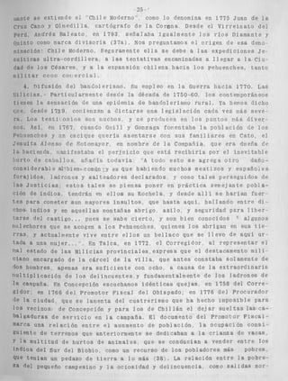 !,,ante se extiende e l ' C h i l e Moderno' como 9 0 denomina en 1775 Juan de l a 
Cruz Cano y OlmedilTa, c a r t ó g r a f o de l a Corona Desde el V i r r e i n a t o de: 
Perú Andrés B a i e a t o , en 1793, s e ñ a l a b a i g u a l m e n t e l o s r í o s Diamante y 
c!uinto como marca d i v i s o r i a (37a'g. Nos preguntamos e l o r i g e n de esa deno 
~ ~ i n a c i ó nC"h i l e Moderno. Se g u r ame n t e e l l a s e debe a l a s e x p e d i c i o n e s J e - 
s u í t i c a s u l t r a - c o r d i l l e r a , a las t e n t a t i v a s encaminadas a l l e g a r a l a ciii 
dad de l o s Césares, y a l a expansión c h i l e n a h a c i a l o s pehuenches, t a n t o 
m i l i t a r cosio c o r , e r c i a l . 
4. n i f u s i ó n del b a n d o l e r i s n o . Su empleo en l a Guerra h a c i a 1770. Las 
I l i l i c i a s . P a r t i c u l a r m e n t e descle la década de 1750-60, l o s contemporáneos 
tienen l a sensación de una epidemia de bandolerismo r u r a l . Ya hemos dicho 
clve, Lesde 1739, cor-ienzan a d i c t a r s e una l e g i s l a c i ó n cada vez rrás seve-ra. 
Los t e s t i l o n i o s son c.uchos, y s e producen en l o s puntos vás d i v e r - 
sos. A s í , en 1767, cuando Giiill y Gonzaga foyentaha l a población de l o s 
Pe!iuenches y un cacique q u e r í a a s e n t a r s e con s u s f a m i l i a r e s en Cato, el 
:esuíta Alonso de Sotomayor, en nombre de l a Compañía, que e r a diiefia de 
l a hacienda nanifestaba el p e r j u i c i o que e s t á r e c i b i r í a por e l i n e v i t a b l e 
: u r t o de c a b a l l o s , aíiadía t o d a v í a : "A todo e s t o s e a g r e g a o t r o dano-c 
o n s i d e r a b l e al.bienr comijn ;y es q u e h a b i e n d o muchos m e s t i z o s y e s p a ñ o i e s 
f o r a j i d o s ladrones y s a l t e a d o r e s d e c l a r a d o s . y como tales perseguidos de 
las J u s t i c i a s ; e s t o s t a l e s s e p i e n s a poner en práctica s e m e j a n t e p o b l a - 
ción de inclios. tendrán en e l l o s su Rochela. y desde a l l í se h a r í a n fue? 
teS para cometer aun mayores i n s u l t o s , que h a s t a a q u i , h a l l a n d o e n t r e d i - 
chos- i n d i o s y en a q u e l l a s montañas abrigo, a s i l o , y seguridad para l i b e r - 
tarSe del c a s t i g o . ~~ pues se sabe c i e r t o , y son bien conocidos ' algunos 
rialechores que se acogen a l o s Pehuenches, quienes l o s abrigan en s u s t i e 
rras y actualmente vive e n t r e e l l o s un b e l l a c o que se l l e v o de aqui u r - 
tada a una mujer. ..". En Talca, en 1772, e l Corregidor. al r e p r e s e n t a r e l 
rial estado de las M i l i c i a s p r o v i n c i a l e s , expresa que el destacamento m i l i - 
ciano encargado de l a c á r c e l de la v i l l a , que a n t e s constaba solamente de 
dos hombres, apenas e r a s u f i c i e n t e con ocho a c a u s a d e l a e x t r a o r d i n a r i s 
r i ~ l t i p l i c a c i ó nd e l o s d e l i n c u e n t e s y fundamentalmente d e l o s l a d r o n e s d e 
la campaña. En Concepción escuchamos i d é n t i c a s quejas, en 1758 d e l C o r r e - 
gidor: en 1766 d e l promotor F i s c a l del Obispado, en 1776 d e l Procurador 
de l a ciudad, que s e lamenta d e l c u a t r e r i s m o que ha hecho imposible para 
10s vecinos d e Concepción y para l o s de C h i l l á n el d e j a r s u e l t a s las ca-balgaduras 
de s e r v i c i o en la campaña, E l documento del Promocor F i s c a i - 
marca una r e l a c i ó n e n t r e e l aunmento de p o b l a c i ó n , l a ocupación c o n s i - 
guiente de t e r r e n o s que anteriormente s e dedicaban a l a c r i a n z a de Ys1caS0 
y l a m u l t i t u d de h u r t o s de animales, que se conducían a vender e n t r e 10s 
i n d i o s d e l Sur del Bioblo, como un r e c u r s o de 10s pobladores más 
que t e n í a n un pedazo de t i e r r a a 10 más ( 3 8 ) . La r e l a c i ó n e n t r e 1% pobre-za 
del Pequeño campesino y l a o c i o s i d a d y d e l i n c u e n c i a . como s a l i d a s nor-pobres 
 