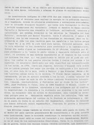 -26 
males de esa s i t u a c i ó n . e s un t ó p i c o que encontramos abundantemente repe 
t i d o en e s t a época, r e f o r m i s t a y afanosa de p l a n e s de mejoramiento econó 
r i i co, 
La i n s u r r e c c i ó n indfgena de 1769.1773 fue una ocasión conscientenente 
l l t i l i z a d a por el Gobierno para eriplear l a energía cle l a p o b l a c i ó n b a n ~ l o l e - 
ra y vagabunda- Ac'ei-4s de o f i c i a l es aventureros y e x t r a n j e r o s avecindados, 
coilo el i r l s n d é s Alejandro Cailpbel 1 , que había siclo Corregidor c'e C l i i i Iáp 
y s i i f r i d o a c u s a c i o n e s del v e c i n d a r i o 1 evantó el biaestre cle Campo escribe 
C a r v a l l o y Goyeneche una compaffía d e l a d r o n e s . sal t e a d o r e s , a s e s i n o s y 
r:alhec:~ores. riue estaban detenidos en I as cárcel es La "CoripaEía del Real 
Tnr'iiito conanriac7a, por llianiiei Riquelrie t e n í a 3 o f i c i a l e s 2 cabos y 8C 
colc'ncios era l a vás niimerosa cae las ConpaFías no veterarias. Pero s u i n = 
c l i n a c i ó n al robo l o s hizo t e i i i b l e s para los espafoles y l o s i n d i o s amigos 
('e ?anta, F'e y en 1771 s u j e f e tomó o t r o car-ino, , P o l i c i t ó entonces, dad: 
S P 8-231 s volii7;tntl (;e l o s !lscendac'os p a r a c o n t r i b u i r n SU l b a n t e n i p i e n t o , 
forriar s i n c o s t a 21 cima un d e s t a c m e n t o de 13 IT6r)lJres, e l e g i d o s por é l , 
Dar:! p e r s e g u i r a l a "copia de g e n t e o c i o s a y vaea:)viirh declicz 
i"nI?o". TI rrovecko <e s u s horqhres c o n s i s t i r í ? , en el tiesrojo c'e l o s bienes 
'-tie t u v i e s e n l o s r e o s , u-1, vez j u s t i f i c a i o el d e l i t o por el juez 1-6s pró-r 
i i l o ; l o s i'veFos de l o s yanac,os rot os c'orían 2 r e a l e s por ca:)eza a l o s 
iczptores, :'e COP prenrle fEicilt-ent e e s t o s i g n i f i c ó ijpa i n t e n s i i i c w c i ó i i 
" e l o s rohos, en 1776, ::esc'e Los Pqgeles, Anbrosio O ' E i ~ . g i n s ?a'ln cventn 
i a n [,itei83sclo l a s c ~ s mca rie s e r v í a n de rqackizvera a 10s f a c i n e r o - 
ro IGCO de 19 Lajai, j u n t o L! Tapieve y que R,iguelme Pérez y de 
I 6s )*pli¿ir'os ha,E)ía.n iiiiir'o f e l a , co r c a , "1 F i s c a l Salas i n s i s t í a en SU 
persecvción ya r?ue EU eje>-Inlo i n c i t a h a a l o s i i i l ios. y pec'ía "a,l,orcar ~ ' o ~ 
'ocerias Io renos en cada iin aFo de e s t o s r - e s t i z o s f r n n t e r i n o s i n t e r p r e 
te., l e n y i i s c , c o v c h a l n c o r e s , y Pr?,rientes qiie s e Cicen de I n s i n i ' i o s " 
(39). José P e r f e c t o c'c *idas, corto en 1600 O o n z á l ~ z ('e Ntijera, r i i r a h n en 
.-stos r i e s t i z o s iie l a f r o n t e r a , vinculados e, 10s inrlígenns por el t r t l f i c o , 
I n ; - o s p i t n l i d a d , l a s i r i p e t í a y l a v i o l e n c i a riue e j e r c í a n :: 1% vez sobre 
c l l o s , no s o l m e n t e COPO iin v i v e r o de f a c i n e r o s o s , s i n o teilljién irn poten-cjal 
p e l i g r o para l a dominación espafiola sobre l o s n a t u r a l e s . rsta con-s 
i d e r a c i ó n a n t r o p o i ó g i c a Le1 mestizo de i n f r o n t e r s e s i n t e r e s s n t c y * ('es-r'e 
el punto de v i s t a c'e un e s t u d i o del vagahandxje, r a t i f i c a l a relaciói7 
~ u heem os s e E a l a d o e n t r e v a g a b u n d s j e , f r o n t e r a d e g u e r r a y f r o n t e r s 
6 t n i c a ( m e s t i z a j e ) , 
Las Milicias juegan también un c i e r t o rol desde e s t e punto de viSta., JQI 
e l Norte del p a í s c a r e c e n generalmente de c o n s i s t e n c i a y de gran i n t e r é s 
como i n s t i t l j c i ó n , pues 1 a hesienda c o n s t i t u y e 1 a verdadera unidad s o c i a l 
y l a p o l i c í a r u r a l e s t á en remos del ha,cencIar'o y sus dependientes. Distin- 
LO e s el caso de l o s c o r r e z i p i e n t o s f r o n t o r i z o s . Cerca r'e I C f r o n t e r a i.is-ma 
de guerra, torLos l o s vecinos t i e n e n rieberis r i i l i t a r e s , Lns I n s t r c c c i o - 
 