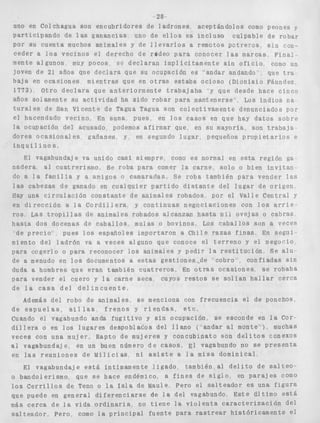 28- 
uno en Colchagua son encubridores de l a d r o n e s aceptándolos como peones y 
p a r t i c i p a n d o de l a s ganancias uno de e l l o s es i n c l u s o culpable de robar 
Por s u cuenta muchos animales y de l l e v a r l o s a remotos p a t r e r o s s i n con-ceder 
a l o s vecinos el derecho de redeo para conocer l a s marcas F i n a l - 
mente algunos muy pocos 3- d e c l a r a n i m p l í c i t a m e n t e s i n o f i c i o col110 un 
joven de 21, aAos que declara que su ocupación es 'andar andando que tra 
baja en o c a s i o n e s m i e n t r a s que en o t r a s e s t a b a o c i o s o ( D i o n i s i o Fáundez 
17733 Otro d e c l a r a que a n t e r i o r m e n t e trabajaba y que desde h a c e cinco 
años solamente su a c t i v i d a d ha sido robar para mantenerse Los i n d i o s n a 
t u r a l e s de San Vicente de Tagua Tagua son colectivamente denunciados por 
el hacendado vecino En suma pues en l o s casos en que hay d a t o s s o b r e 
l a ocupación del acusado podemos afirmar que en su mayoría son t r a b a j a 
dores o c a s i o n a l e s gañanes y en segundo l u g a r , pequeños p r o p i e t a r i o s e 
i n q u i l i n o s . 
El vagabundaje va unido c a s i siempre, copo es normal en e s t a región ga 
nadera al c u a t r e r i s m o , SP roba para comer l a carne, solo o bien i n v i t a n 
do a l a f a n i l i a y a amigos o camaradas S e r o b a también p a r a vender l a s 
las cabezas de ganado en c u a l q u i e r p a r t i d o d i s t a n t e del l u g a r de o r i g e n 
Hay una c i r c u l a e i h c o n s t a n t e d e animales robados por el Valle Central y 
en d r r e c c i o n a l a C o r d i l l e r a y c o n t i n u a s n e g o c i a c i o n e s con l o s a r r i e - 
TOS Las t r o p i l l a s de animales robados alcanzan h a s t a mir ovejas o cabras 
hasta d o s docenas d e c a b a l l o s mulas o bovinos Los c a b a l l o s son a veces 
de p r e c i o pues l o s españoles importaron a Chile razas f i n a s En s e g u i 
miento del l a d r ó n va a veces alguno que conoce el t e r r e n o y e l n e g o r i o 
para cogerlo o para reconocer los animales y p e d i r l a r e s t i t u c i o n Se a l u 
de a menudo en l o s documentos a e s t a s gestiones..de cobro confiadas s i n 
duda a hombres que eran tambien xuatreros, 
para vender el cuero y l a carne seca cuyos 
de l a c a s a d e l d e l i n c u e n t e 
Además del robo de animales, s e menciona 
de e s p u e l a s , s i l l a s f r e n o s y r i e n d a s , 
En o t r a s ocasiones, se robaba 
r e s t o s s e s o l f a n h a l l a r cerca 
con frecuencia e l de ponchos, 
e t c , 
Cuando e9 vagabundo anda f u g i t i v o y s i n ocupación, se esconde en l a Cor-d 
i l l e r a o en l o s l u g a r e s despoblacos del llano ( andar al monte"). muchas 
veces con una mujer, Rapto de mujeres y concubinato son d e l i t o s conexos 
al vagabundaje, en un buen número d e casos ~1 vagabundo no se p r e s e n t a 
en l a s r e u n i o n e s de Milicias n i a s i s t e a l a misa dominical 
El vagabundaje e s t á íntimamente l i g a d o también al d e l i t o de s a l t e o - 
o bandolerismo Que s e hace endémico, a f i n e s de s i g l o en p a r a j e s como 
los C e r r i l l o s de Teno o l a Isla de Made Pero e l s a l t e a d o r es una f i g u r a 
que puede en general d i f e r e n c i a r s e de Sa del vagabundo, E s t e Último e s t á 
más c e r c a de l a vida o r d i n a r i a , no t i e n e la v i o l e n t a c a r a c t e r i z a c i ó n del 
s a l t e a d o r , Pero, como l a p r i n c i p a l f u e n t e para r a s t r e a r h i s t ó r i c a m e n t e e l 
 