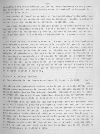 -29 
vac;dbundaje son l o s documentos j u d i c i a l e s , ambos fenómenos s e n o s p r e s e n . 
en conjunción, aun cuando muchas veces el vagabundo no ha cometido 
3 s d e l i t o s (411, 
day también el 'vago" no e r r a n t e , el 'mal e n t r e t e n i d o ' s e d e n t a r i o que 
I i s t i n g u e por su p r e s e n c i a c o n t i n u a en t a b e r n a s ramadas canchas 6e 
i s . o por s e r p e n d e n c i e r o , b o r r a c h o , p l e i t i s t a , e t c . 
Las penas h a b i t u a l e s son el t r a b a j o g r a t u i t o en o b r a s p ú b l i c a s de l a 
c a p i t a l y l a relegación h a s t a por 10 arios a Valdivia o Jiian Fernánclea, " 8 
frecuente l a r e i n c i d e n c i a y e v a s i ó n , d u r a n t e el proceso de las c á r - 
celes p r o v i n c i a l e s , s i n duda con l a connivencia d e l a guardia de m i i i c i a 
n o s 
:I hecho de que, en n u e s t r a muestra, l a mayor p a r t e de l o s vagabundos 
gafianes o peones poneven evidencia la conexión de? aspecto que csts-nos 
con l a o r g a n i z a c i ó n l a b o r a i El peón e s un t r a b a J a d o r ocaszonri,d 
cuya baja renumeracrón debe de e s t a r en r e l a - i ó n con el vagabundaje S i n 
ombargo el e s t a b l e c e r s i hay una r e l a c i ó n causal erltre l a f r e c u e n - l a de 
los procesos cie vagabundaJe y el mercado de tra,bajo en l a segunda mirad 
dcl s i g l o X V T I I nos r e s u l t a d i f í c i l en el estado a c t u a l cle l a i n v e s t i g a 
c i ó n . e s p o ~ i b l ny~a l o hemos d i c h o , clue l a ~ a y o rd emanda de mano de 0 - 
bra haya hecho mas s e v e r a 1 a persecution de una c a k e g o r i a hiimana ya am ~ 
Piiamente e x i s t e n t e , en vez de que l a cavsaildad sea inreTaa, cemo se es-t 
á s i e m p r e t e n t a d o a s u p o n e r í 
LO X I X (PRIMER TERCTO' 
' e r s i s t e n c a a de l a s formas a n t e r i o r e s E4 C a t a s t r o de 1833, La f 5 - 
sono - 
b á s i c a del vagabundaje c h i l e n o s e ha f i j a d o en el s i g l o XVIII, =como 
t a n t o s o t r o s a s p e c t o s de l a composición de l o s e s t r a t o s p o p u l a r e s de muy 
l a r g a duración Las configuraciones llamadas " c o l o n i a l e s " no son el Pasa 
do ,segun una imagen del tiempo h i s t ó r i c o . sino que son e s t r u c t u r a s de ba 
q u e s u b y a c e n a Vodo e l a c a n t e c e s de4 p e r i o d o ' n a c i o n a l " , 
LOS sendaj es en l o s archivos j u d i c i a l es pr0vln:lal es nos muestran, CQmO 
en el s i g l o a n t e r i o r , procesos por vagancia, ociosidad h a b i t u a l , bor-raohcl-, 
J-nrlinazión a, h u r t o o l a pendencia c o n t r a gañanes u hombres de O - 
cupaciones riurales v a r i a s (421, NO podemos s a b e r por f a l t a de monogra. 
; adecuadas, desde cuando el gaRan ya no puede s e r considerado como va 
gabundo p o r l a d e n s i f i c a c i ó n general de l a ocupación del t e r r i t o r i o La 
e x i s t e n c i a de nuevos espacios f r o n t e r i z o s que se a b r e n sucesivamente 611 
branscurso d e l s i g l o XIX, han obrado por o t r a p a r t e , como una a t r a c 
1 a l a continua movilidad de l a cual ha quedado una f u e r t e imagen en 
 