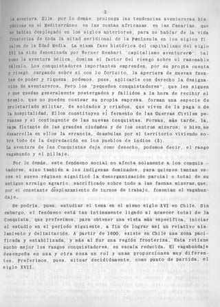 3 
I n ~ ~ ~ n r uEr lal a p o r l o demás p r o l o n g a l a s t e n d e n c i a s a v e n t u r e r a s h i s 
í n i r a s pn el Mediterráneo en las costas a f r i c a n a s en las Canarias que 
P habían desplegado en los s i g l o s a n t e r i o r e s A para no h a b l a r d e la vida 
rrontpriza de toda l a mitad meridional de l a península en l o s s i g l o s fi 
iinles de l a Edad Media La misma f a s e h i s t ó r i c a del c a p i t a l i s m o del s i g l o 
y v h~ a s i d o denominada por Werner Sembart c a p i t a l i smo a v e n t u r e r e t a l 
romo la aventura b é l i c a domina el f a c t o r del r i e s g o sobre el r a z o n a b l e 
~ k l c u l o . Los c o n q u i s t a d o r e s i m p o r t a n t e s emprenden, por su pro pia c u e n t a 
riesgo cargando sobre sí con l o f o r t u i t o , la a p e r t u r a de nuevas fuen-tes 
de poder y r i q u e z a . podemos, pues, aplicarle con derecho l a designa 
c i ó n de a v e n t u r e r o s . P e r o l o s "'pequeños conquistadores" ~ que l e s s i g u e n 
J' que quedan generalmente postergados y f a l l i d o s a la h o r a d e r e c i b i r el 
premio, que no pueden c o s t e a r SU P r o p i a empresa, forman una e s p e c i e de 
proletariado m i l i t a r , de s o l d a d o s y c r i a d o s , q u e v i v e n d e la paga o de 
la hospitalidad. E l l o s c o n s t i t u y e n ei fermento de las Guerras C i v i l e s pe-ruanas 
y e l contingente de las nuevas c o n q u i s t a s . Forman, más t a r d e , l a , 
capa f l o t a n t e de las grandes c i u d a d e s y de l o s c e n t r o s mineros; o b i e n o s e 
desarrolla en e l l o s la e r r a n c i a , deambulan por e l t e r r i t o r i o viviendo so-bre 
todo de l a depredación en l o s pueblos de i n d i o s (3) 
La aventura de las Conquistas deja como desecho, podemos d e c i r , e l rasgo 
vagabundo y e l p i l l a j e. 
Por lo demás, e s t e fenómeno s o c i a l no a f e c t a solamente a l o s conquis .- 
tadores. s i n o también a l o s indígenas dominados, para q u i e n e s t a n t a s ve-ces 
e l nuevo régimen s i g n i f i c ó l a desorganización parcial o t o t a l de su 
antiguo a r r a i g o a g r a r i o s a c r i f i c a d o sobre todo a las faenas mineras, que, 
por el constante d<splazamiento de turnos de t r a b a j o , fomentan el vagabun 
d a j e . 
Se p o d r í a , pues, e s t u d i a r el tema en el mismo s i g l o XVI e n C h i l e , S i n 
embargo, e l fenómeno está t a n íntimamente l i g a d o a l acaecer t o t a l de la 
conquista, que preferimos, para obtener una v i s t a más e s p e c í f i c a , i n i c i a r 
el e s t u d i o en el período s i g u i e n t e , a f i n de l o g r a r así un r e l a t i v o a i s - 
lamiento y d e l i m i t a c i ó n . A p a r t i r de 1600, e x i s t e en Chile una zona p a c i - 
f i c a d a y e s t a b i l i z a d a , y más al Sur una r e g i ó n f r o n t e r i z a . E s t a r e t i e n e 
mucho mejor l o s r a s g o s c o n q u i s t a d o r e s , en escala reducida. El vagabundaje 
desempeña en una y o t r a zona un r o l y unas p r o p o r c i o n e s muy d i f e r e n - 
t e s . p r e f e r i m o s , pues, s i t u a r decididamente, como punto de p a r t i d a , e l 
s i g l o XVII. 
 