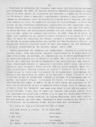 1 
Continuó la 
por indígenas 
t e r c ! a de gran 
i g b d e A C ~ Uo 
30 
a t r a c c i ó n dei elemento vago hacia l o s t e r r i t o r i o s pobiados 
En I871 el Genera¡ Cornelio Saavecira nencionaba l a e x i s 
número de c r imi n a l e s q u e a s a l t a b a y robaba en i ~ dsi ' i t r - 
Lsbu e Impe-rioi: rpguiarmrnte armados y municionados 10. 
#%haban en +se mom'n+o iunsc al aven+ufe c f;ances O-e?:? Antorne 44 Tam 
biCn s e g u i a su L U ~ S V J B expazsion u l " a ~ ~ o . d z l ^ e - a , p r ó f u g o s y f o r a j i d o s 
v i l í a n en l a s t o l d e r í a s pehuenches i n d i v i d u o s de t o d n c o n d i c i ó n iban a 
t e n t a r f o r t u n a en í o s minerales del Oeste a r g e n t i n o tal COIGO l o s d e s c r i 
oe Pérez Rosales l o s corrlerciantes pasaban con sus recuas cargarlas de t r i 
E O y de vino todos l o s veranos (por Antuco en 1822 iban 20 de e l l o s en 
1826 l o s bnnriidos de la r e g i ó n de Maule ultilnarori a un grupo de 6 11. 8) 
(45) Cl a u t o r de Recuerdos del Pzsado alcanzó a p r e s e n c i a r h a c i a 1830 
l a venida de grupos pehuenches que s a l i a n por San Fernando y Curicó La 
Guerra del d e s i e r t o suprimió mucho de e s t e lntercambio con l o s indígenas 
y provocó transformación del paisaje humano, h a c i a I880 
Teatro p r i n c i p a l del fenómeno de9 vagabundaje, durante el primer &ter: 
610 del s i g l o eran las mismas regiones c l a s i f i c a d a s Pn el s i g l o a n t e r i o r 
como f r o n t e r i z a s , Su pobreza en comparación con el Norte, puede-apreciar-s 
e -uant.Va:jvamence por el Caras.tic de 1833 '46; La ley de 15 de Octu-bre 
de 18'1 suprimió varfas Alzababalas y las s u s t a ~ u y ó por una composi 
r18n denimLnada C a t a s t r o impuesta a p i o r r a t a Sobre t o d o s l o s p r e d i 3 s 
r ú s t lms p e r o s o l ame n r e h a s r a PnTFra' 100 m i 4 p e s ~ sa n u a l e s PaPa r f e c - 
zua" I a E - o r r a t a P d e b w i a f,omarse an ;tiOn$a e? producro d e :a f i n c a e s . 
tamado S C < _ L ~ ,l~a r e n t e r e a r o p r e s u n t a d e l arrendamiento Las nóminas d e l 
Catastro nos suminrs-cra el nombre de l a hacienda o fundo o blen el de l a 
i o u a l r d a d en que se encontraba cuando s e t r a t a b a de pcopiedades más pe 
4ue7as sin nombre propio, ; 12 persona dr.1 d u e h i : l a venta estimada: y 1% 
c s n r r i b u c J o n pos pagar a sabev un 4% de e s a r c n f a No conzeemos el de-t 
a l i r . do ZFL operar - ión en que SF. b a s amn estas I ~ s t a s ; :p eso S I sabemas que 
e l nontcr t x a l de4 Catas una suma algo m e n ~ r a. l o s 100 m i i pesos se 
ha pravmzeado y que por !a t a n t o no f i g 9 r a n l a s r e n t a s r 
l a c lmputadas en groponcibn Q e s r a s , y a l a suma por dis'rrabu 
menido nos da una v l s r ó n r i i l a t ~ t v a no c i f r a s a b s o l u t a s Pero e s t e i n d i c a - 
d3r nos psrm';te, en toda <.aso, comparar l a base ewn6mlca d e l N o r t e Y de 
l a V r e n t e r a en e l momento f i n a l del p e r i o d o que e s t u d i a m a s 
La p e n r a d e l a s p r o v i n c i a s d e l N o r t e sumar 
215 2 5 6 p e s o s 2 r e a l e s l a d e Coqulmbo 
3 5 5 825 Acon eagua 
1 004. 5-75 S a n t i a g o 
308 295 Col chagua 
J;n cambio, las p r o v i n c i a s f r o n t e r i z a s l l e g a n s o l a m ~ n t e a' 
 