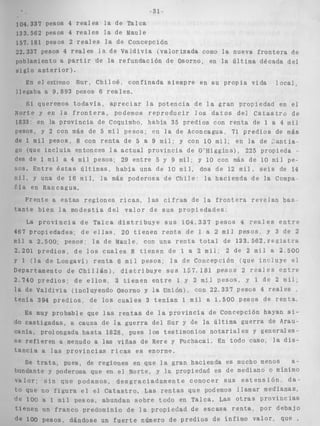 -31 _1 
104.337 pesos 4 reales la de Talca 
1 3 3 . 5 6 ~p e sos 4 reales l a d e Maule 
157.181 pesos 2 r e a l e s l a de Concepción 
22.337 pesos 4 reales i a de V a l d i v i a ( v a l o r i z a d a como l a nueva f r o n t e r a de 
poblamiento a P a r t i r de la refundación de Osorno, en la Ú l t i m a década d e ] 
s i g l o a n t e r i o r ) . 
En e l extreino S u r , C h i l o é , c o n f i n a d a s i e m p r e e n s u p r o p i a vida l o c a l , 
llegaba a 9.893 pesos 6 reales, 
S i queremos t o d a v í a , a p r e c i a r l a p o t e n c i a de l a gran propiedad en el 
Norte y en l a f r o n t e r a , podemos r e p r o d u c i r l o s d a t o s del C a t a s t r o d e 
1833~ en la p r o v i n c i a d e Coquimbo, había 35 predios con r e n t a de I a 4 m i l 
pesos, y 2 con más de 5 m i l p e s o s ; e n l a de Aconcagua, 71 p r e d i o s de más 
de 1 m i l pesos, 8 con r e n t a de 5 a 9 m i l : y con 10 mil, en la de Gantia 
go (que i n c i u i a entonces l a a c t u a l p r o v i n c i a de O'Higgins), 225 propieda 
des de 1 m i l a 4 m i l pesos; 29 e n t r e 5 y 9 mil; y IO con más de 10 m i l pe-s 
o s . E n t r e é s t a s ú l t i m a s , h a b í a una de 10 mil, dos de 12 m i l . seis de 14 
mil, Y una de 16 mil, l a más poderosa de C h i l e : la hacienda de la Compa- 
Fía en Rancagua. 
Frcnte a e s t a s r e g i o n e s r i c a s , las c i f r a s de l a f r o n t e r a r e v e l a n bas 
t a n t e b i e n l a m o d e s t i a d e l v a l o r de s u s p r o p i e d a d e s . 
La p r o v i n c i a de TaPca d i s t r i b u y e s u s 1 0 4 . 3 3 7 p e s o s 4 r e í i l e s e n t r e 
467 propiedades; d e e l l a s , 20 t i e n e n r e n t a d e 1 a 2 m i l pesos, y 3 de 2 
m i l a 2.500, pesos; la de hlaule, con una r e n t a t o t a l de 1 3 3 . 5 6 2 , r e g i s t r a 
2.201 p r e d i o s , d e l o s c u a l e s 8 t i e n e n de I a 2 m i l i : 2 de 2 m i l a 2,500 
Y 1 ( l a de Longaví) r e n t a 6 m i 4 pesos; l a de Concepción (que i n c l u y e el 
Departamento de C h i l l & n ) , d i s t r i b u y e sus 157.181 pesos 2 r e a l e s e n t r e 
2,740 p r e d i o s ; de e l l o s , 3 t i e n e n e n t r e i. y 2 m i l p e s o s , y 1 d e 2 m i l , 
l a d e V a l d i v i a (incluyendo Osorno y l a Unión), con 22,334 Pesos 4 reales 
t e n í a 394 p r e d i o s , de l o s c u a l e s 3 t e n í a n 1 m i l a 1.500 Pesos de r e n t a , 
ES muy probable que Pas r e n t a s d e l a p r o v i n c i a de Concepción hayan si-das, 
a causa de l a guerra del Sur y de la ú l t i m a g u e r r a de Arau- 
1 ongada h a s t a 1828, pues l o s t e s t i m o n i o s n o t a r i a l es y general e s - 
n a menudo a las viñas de Rere y Puchacai. En todo caso. l a d i s - 
t a n c i a a las p r o v i n c i a s ricas es enorme. 
ae pues, de regiones en que l a gran hacienda es mucho menos a-idante 
y poderosa que en el Norte, y l a propiedad es de mediano o mínimo 
v a l o r ; 
que 
1 O0 
t i e n e n 
s i n que podamos, d e s g r a c i a d a m e n t e conocer sus e s t e n s i ó n , d a - 
no f i g u r a e l e l C a t a s t r o . Las r e n t a s que podemos llamar medianas, 
a I m i l pesos, abundan s o b r e todo en Talca. Las o t r a s p r o v i n c i a s 
un f r a n c o predominio de l a propiedad de escasa r e n t a , por debajo 
Pesos, dándose un f u e r t e número d e p r e d i o s de ínfimo v a l o r , que 
 
