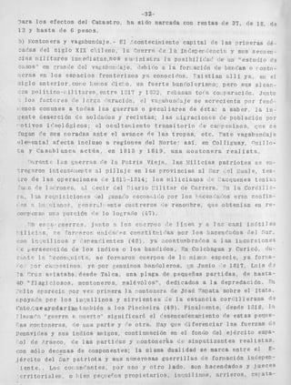 -32- 
?ara l o s e f e c t o s d e l C a t a s t r o , h a s i d o marcada con r e n t a s de 37, de 18, de 
12 y h a s t a de 6 p e s o s , 
b) $'ontonera y vagobundaje,- E l :contecimiento capital rie l a s priineras rjé. 
-ai*as del s i g l o X I X c i d l e n o , la, ?,i!errs ('e 1 a 1nCegept:eacií: y sus seciiell 
:isis r i i l i t a r e s inr efliatae,noS 616 i n i s t r n l a posibi1i:'at' (,e un "estrir:io 6. 
~ ~ s o sen" :rmI:e de1 vagnb: a j e , ,lehir'o C. l a for;.acióri 6e b r r<<a so r oilto- 
.ierns en l o s e s p a c i o s f r o n t r r i z o s yr., conocidos, ' x i s t í n n a d l í ya, eii el 
s i c l o m t e r i o r , c o i o 1 . ~ 0 s C i c ' o , un f u e r t e b a n f o l e r i s r i o ; pero sus a l c a p - 
c 3 s O @ l , í t i C O - , i i l i t o ~ e ne,r i t r e 1Vi: y í 2 3 2 $ r(3baSai-i tocR coi p a r a c i ó n , Jiinto 
l o s f a c t c , r e s <e I ,lr'-F?, c'iirncióc, el Va:,ahUllt'5Je s e s c r e c i e n t a :or ferió-i 
e n o s conunes a t o d a s Ins g u e r r a s o p e c u l i a r e s de é s t a : a s a b e r , l a i n - 
,:ente deserción de soldados y r e c l u t a s : las i,,i&racionas de población por 
1 o t i v o s i r ' e o l ó g i c o s ; c-l o c u l t a l i i e n t o t r a n s i t o r i o ('e ca: p e s i n o s , ::lie se 
fugan c'e sus i,orada,s a n t e el avence r7e las t r o p a s , e t c . " s t e vagahiiadaje 
r:lewentaJ a f e c t a i n c l u s o a r e g i o n e s de1 Norte: así en Coiliguay, % i i lo-i, 
a g C a s a b l a n c a a c t í i a , en 1818 y 1819, una irtontonera r e a l i s t a , 
rr?s r'e I x K t r i a V i c j ~ , las : l i l i c i n s p s t r i o t í l s s e ell- 
8 c i o n e s t,e 1812-1&14; l o s r i i i l i c i a n o s c c1 : aiiguenes t e n i a 1 
(:e l - ~ r o n e s , sl t ' e c i r d e l F ' i a r i o i ' i l i t a r de Carrera, l a Corc.iil2- 
ior ies le1 rencc'o escon<+i r 'op o r l o s 1 sicen 
n i ? , r w c r .I pate c n r t r e r o s ('e renolibre, a t e n í a n en r e - 
c0rvciis.Z un.? C o r c i k Fe l o logrw'o (4'7)- 
r r r ? j i i r i t o 3 lor, crierpou I'F. l i c e % y a I ; : casi i r i : í t i l e s 
i I i c i - a , * e rori*prop i l r i i f s.i PC cciirtiti7ii'as por l o s hacen 
c'ori i ~ ~ i ~ i l i yn oí esv e n f ' i e n t e s ( 4 8 ) ya, :,costnnbrar'os a 1 as i i i c a r s i o n e s 
r e yersecvciíjn d e l o s i n d i o s o l o s banr'iclos, Xn Colchagua y CuricóD (lu-t 
c l c ' e c o n ~ , u i ~ t i i , , s e forsarofi cuerpos de 1: p i s i ' p e s p e c i e , ya f o r i a - 
>rsir?o6 ya, por genuinos h a n f j o l e r o s , xn ,Junio e 1817, L u i s d. 
'a "ruz a v i S t a h a , d e s d e Talca, una plaga de pequeñas p a r t i d a s , de hasta- 
40 "flags c i o s o s , rnontoneros, malévóios", dedicados a l a depredación. 711 
, ' i ~ I i og r a r e c í c p o r ve?, Dr i n e r a l a * o n t o n e r e de Jos é na[)ata s o b r e e l I t a t a , 
rpoyfii'ii por l o s i n t : u i l i n o s y s i r v i e n t e s ¿ e i a e s t a n c i a c o r r i i l l e r a n a d - 
P c t o , r e u e a y u d a r l á n t a i , b i 6 n a los Tincneira (49). F'inalr ente, desde IDIB, 
: Ipiiar'q, "'piterr?, e riiiertpct s i g n i f i c a r 5 el c'esencadenapiento de estas peque- 
'-8s i*oi?toneras, fie una p a r t e y *'e otra,, ~ i a yq ue c ? i f e r e n c i a r l a s f u e r z a s d.? 
immvides y sus i n d i o s avigos, coritinnRción en el fonrio (:el e j é r c i t o espa- 
01 <:e ,$rauco, de las partj(1as y I o n t o n e r i s s i m p a t i z a n t e s r e a l i s t a s , 
con 5610 decenas d e componentes; l a misma dualidad se marca e n t r e el E-j 
é r c i t o del p s t r i o t a y sus niimerosas g u e r r i l l a s de fori;iación 1ndePen-i 
e n t e . Lou col r,nr'nntes, por lino y o t r o l a d o " son hacendados y j u e c e s 
L r r i t o r i 8 . l e=, 0 :,iep pei,i E~YGS p r o p i e t a r i o s , inrUil inos, a r r i e r o s , c a r a t a - 
 