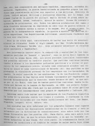-33- 
f e s i n o s , soldados de-ieños 
ponentes son a n t i g u o s bandidos, camp 
dos; la g u e r r a bandolerizada en pequ 
;encia m i l i t a r muy s u p e r i o r a las M 
igos, M i l i c i a s y montoneras o b s e r v a ] 
i o derect 
e montar; 
b i t o s p r e 
ces, etc. Los com 
s e r t o r e s , vagabun 
f i e r e una consisl 
l í n e a < i n d i o s am. 
m i s m a 
b a l l c 
; u e i i ~ i i ~ t i iL U C A ~ ~ I ~ : D L WCIIII ~ d t et i p o 1 
, e s cuerpo a cuerpo y de saqueo, Por 
?pendencia española, l a g u e r r a a mue 
1 as Republ i q u e t a s b o l i v i a n a s , const 
grupos l e s con. 
i l i c i a s , E j d r c i t o de 
1, p o r l o , demás, las 
IO de presa sobre ca-formas 
de r e s c a t e o 
d a t o r i o s del campo y 
de g u e r r a arcaica y 
el mismo tiempo, l a - I 
rt ~ ~ e ' i ~ ~ c oi ~ ~ .ituyen fenómenos que 
1s r e g l a s de l a g u e r r a del p i l l a j e : amp1 
)s ganados, armas, v e s t u a r i o , a p e r o s d 
ición de p r i s i o n e r o s " e t c , Todos l o s há 
1 1 ...- _ _ _ _ _ _ _ _ A - . . - ~ ._. ..__* _x- - __ _ L 
ej eci 
d e l a r r o n x e r a e111 
popular de combat 
guerra de la Inde 
vil es a r g e n t i n a s , 
l e son mi uy s i m i l a r e s , 
a s e r i e de a c o n t e c i - 
Vicuña Mackenna, Ba- 
Pero n 
T ~ O SA rana, So t o r 
entre montonera 7, 
ón y mentalidad d e las innu-mo 
s e s o l i a d e c i r también en 
:esos j u d i c i a l es conservados " . _ j . , 
Nos i n - l a compos ici 
t e r e s a r i a conocer mejor 
partidas de ' h a s o s ' + o 
la misma época (50). ' 
merabí es 
Chile por 
nos permiten entr 
tl 
j i 
'?gauchos~' co 
Los pocos p r o i 
*ever s u c a r á c t e r popular, Las p a r t i u a s r e a i i s c a s parecen 
hacendados p u d i e n t e s p a t r i o t a s y a e v i t a r el perr- 
IS p o b r e s , mirados como eventuales a l i a d o s : asi r e - 
ender a a t a c a r a l o s 
i i c i o de l o s campesinc 
.1C^ - 1 -1- Ski L a atl 1IIeIlub Ut 
predc 
cam b: 
ños proc 
n u t r i d a 
ge por 
r r o t a pc 
nos de f 
descrita 
? unab i n s t r u c c i o n e s de Bocardo (5%) Hay p a r t i d a s en que 
)mina la vinculación p e r s 
io, l a mejor conocida de 
. I . . - - - 
onal de l o s campesinos con 15s hacendados En 
las montoneras, l a de l o s P i n c h e i r a , peque- 
) i e t a r i o s ae san c a r l o s , e s t á formada tipicamente por vagabundos La 
documentación que l a d e s c r i b e , desde Octubre de 1817, en que s u r - 
21 r i o Ñuble, como una de t a n t a s g u e r r i l l a s r e a l i s t a s , h a s t a l a der- 
)r BuPnes en l a Laguna de Epulauquén, en 1832, n o s p e r m i t e formar- 
?]la una idea más clara que l a que podemos t e n e r de o t r a s g a v i l l a s 
1 Por l o s contemporáneos como grupos de vagabundos y l a d r o n e s (52). 
I n t e i 
"esa sobre todo marcar que Pa montonera de l o s P i n c h e i r a s i g n i f i c a 
t de l a montaña c o n t r a l o s l l a n o s y ciudades, y condensan la vida 
!a que c i r c u l a b a por l o s Pasos c o r d i l l e r a n o s del Yeso, las Damas 
1, Longavi, Alico, Antuco, e t c , , 
iontañas han s i d o s e ñ a l a d a s por l o s geógrafos humanos como l u g a r e s 
; i o c o n t r a las dominaciones e s t a b l e c i d a s en l a l l a n u r a . y e s t o no 
t e por l a d i f i c u l t a d de comunicaciones, s i n o s o b r e todo Por l a s 
) r e s t a l e s que l a s pueblan ( 5 3 ) - P a r a C h i l e , e s t o v a l e s o b r e todo 
tule al Sur, en que l a a l t u r a desciende, y en que la "montaña'" ar-ubandina 
l a iuch: 
vagabunc 
P1 snchór 
Las n 
de reful 
sol amen 
masas fc 
desde M: 
bórea SI 
P o t r e r o , 
es muy densa, por o t r a p a r t e . . l a trashumancia h a c i a 10s 
S de c o r d i l l e r a y e l t r á f i c o de r e c u a s d e mulas h a c i a Cuyo crean 
 