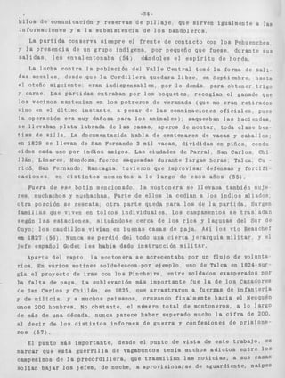 -24- 
h i l o s de comunicación y r e s e r v a s de p i l l a j e , que s i r v e n igualmente a las 
i n f o r m a c i o n e s y a l a s u b s i s t e n c i a de l o s bandoleros, 
La p a r t i d a conserva siempre e l f r e n t e de c o n t a c t o con l o s Pehuenches, 
Y l a p r e s e n c i a de un g r u p o i n d í g e n a , por pequeño que fuese, d u r a n t e SUS 
s a l i d a s , l e s e n v a l e n t o n a b a (549, d á n d o l e s e l e s p í r i t u de horda, 
La l u c h a c o n t r a l a poblacibn del Valle Central tomó l a forma de salic 
das anuales, desde que l a C o r d i l l e r a quedara l i b r e , en Septiembre, h a s t a 
el otoño s i g u i e n t e : e r a n i n d i s p e n s a b l e s , por l o demás, para obtener t r i g o 
y carne, Las p a r t i d a s entraban por l o s b o q u e t e s , r e c o g í a n el ganado que 
l o s vecinos mantenían en l o s p o t r e r o s d e veranada (que no eran r e t i r a d o e 
sino en el último i n s t a n t e , a p e s a r de las conminaciones o f i c i a l e s , pues 
l a operación era muy dañosa para l o s animales); saqueaban l a s haciendas, 
se llevaban plata l a b r a d a de las casas, aperos de montar, toda clase bes-t 
i a s de sillla, La documentación h a b l a d e c e n t e n a r e s de vacas y c a b a l l o s ; 
en 1829 s e l l e v a n de San Fernando 3 m i l vacas, d i v i d i d a s en piños, condu-cidos 
cada uno por i n d i o s amigos, Las ciudades d e P a r r a l , San Carlos, Chi- 
I l á n , L i n a r e s , Mendoza, fueron saqueadas durante largas horas: Tal ca, Cu c 
ricop San Fernando, Rancagua, t u v i e r o n que improvisar defensas y f o r t i f i - 
c a c i o n e s , en d i s t i n t o s momentos a 10 l a r g o de e s o s años ( 5 5 ) , 
Fuera de e s e b o t í n mencionado, l a montonera s e l l e v a b a también muje-r 
e s , muchachos y muchachas, P a r t e de e l l o s la cedían a l o s i n d i o s a l i a d o s , 
o t r a porción se r e s c a t a o t r a parte queda para l o s de l a p a r t i d a . Surgen 
f a m i l i a s que v i v e n en t o l d o s i n d i v i d u a l e s . Los campamentos se t r a s l a d a n 
I según l a s e s t a c i o n e s , s i t u á n d o s e cerca de l o s r í o s y lagunas del s u r de 
Cuyo; l o s c a u d i l l o s v i v í a n en buenas c a s a s de paja, A s l l o s vio Beauchef en 1829 ( 5 6 ) - Nunca se p e r d i 6 del todo una c i e r t a J e r a r q u f a milixarD y el 
j e f e español Godet les habia dado i n s t r u c c i ó n militar* 
Aparte del r a p t o , l a montonera s e a c r e c e n t a b a p o r un f l u j o d e v o l u n t a - 
s motines soldadescos-por ejemplo, uno de Talca en 1824-Sur-p 
í a e l proyecto de i r s e con l o s P i n c h e i r a , e n t r e soldados exasperados Por 
-- la f a l t a de paga, La sublevación más i m p o r t a n t e fue l a de 90s cazadores 
Ce San C a r l o s y C h i l l á n , en 1825, que a r r a s t r a r o n a f u e r z a s de i n f a n t e r í a 
y de m i l i c i a , y a muchos paisanos, cruzando f i n a l m e n t e h a c i a el NeUCIUén 
unos 200 hombres. No o b s t a n t e , e l número t o t a l de montoneros, a l o l a r g o 
de más de una década, nunca parece haber superado mucho la c i f r a de 200, 
al d e c i r de l o s d i s t i n t o s informes de g u e r r a y c o n f e s i o n e s d e p r i s i o n e - 
r o s (571, 
E l punto más i m p o r t a n t e , desde el punto de v i s t a de e s t e t r a b a j o , es 
marcar que esta g u e r r i l l a de vagabundos t e n í a muchos a d i c t o s e n t r e 10s 
campesinos de l a p r e c o r d i l l e r a , que t r a s m i t í a n l a s n o t i c i a s ; a SUS casas 
s o l í a n b a j a r l o s j e f e s , de noche, a a p r o v i s i o n a r s e de a g u a r d i e n t e , n a i p e s 
 