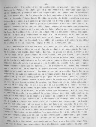 vecinos de 
si l a c a s t . 
t a ese mi: 
cheira JO 
invasión d 
que o t r o s 
coronel Don 
l a s familiz 
l a Vega de 
dos en l a c 
rano por el 
a s a l t o a C1 
de l a d r o n e 
Los t e s t 
dos a l t o s , 
el General 
!a opiniói 
o corrupci( 
s i l a hordr 
pequeño tr, 
sarán consi 
que cree qi 
existen en 
Noviembre 
m i 1 it ares 
observar qu 
go con l a I 
Que l e j o s ( 
un gran nún 
aeci a r a r s e 
el i n t e r é s 
s o l o para c 
bién para a 
sa Y demás 
en mol 
10s Todav 
Con cep c i ón 
c ~ u d i l l oP I 
SOS que c'ee 
han l o s TC 
También 
r i v a de9 f , 
-35- 
j 8 ) , A p r o p ó s i t o de l a s montoneras en g e n e r a l e s c r i b e n v a r i o s 
Parral en 1820 w e l a p l e b e r e s i s t e ai s e r v i c i o m i l i t a r y 
igan p r e f i e r e i r s e con alguna p a r t i d a Ramón F r e i r e dabacuen-smo 
año, de la simpatía de l o s campesinos de Cato por l o s Pin 
aqufn P r i e t o , d e s d e C h i l l á n en J u l i o de 1821, e s c r i b í a que una 
e i n d i o s y bandidos p r o v o c a r l a un t e r r o r pánico en unos, pero 
tal vez l a desean para d a r ensanche a sus i n c l i n a c i o n e s ' E l 
iingo De Torres, en 1823, d e s c r i b i e n d o e l c o n t a g i o que espascian 
is e r r a n t e s en l a montaña de Cato, añadía que l o s campesinos de 
S a l d í a s y de l a o r i l l a i z q u i e r d a de Coigueco ' e s t a n c o n t a g i a . 
jpinión y conbidados en seguir a l o s bandidos en e3 próximo ve-suseso 
f e l i z que t u b i e r o n en el Parral y L i n a r e s ' * Durante el 
i i l l á n , en Septiembre de 1822, s e unieron a P i n c h e i r a muldituc' 
s de l a c o a a r c a , según Pedro R , A r r i a g a d a (59) 
.irnonios más agudos son, s i n embargo, del año 1825 de p a r t e de 
J e f e s m i l i t a r e s en el Cantón de Maule, el mencionado Torres y 
José María Benavente, T o r r e s , en Junio de 1825, a d v e r t l a que 
I de l a gente pobre d e e s t e cantón sea por temor, i n c l i n a c i ó n 
jn de la moral en que s e h a l i a n e s t o s p u e b l o s , e s t a i n c i e r t a , y 
L de s a l t e a d o r e s en l a próxima primavera l l e g a a a d q u J r i r algún 
tunPo sobre l a s armas de l a República, cuenta U S que s n g r o - 
dcrcoiemente s u f u e r z a . , ''? En Noviembre del mismo afio e s c r i b e 
l e s e l e s agreguen 'algunos hombres corrompidos y b r i o s o s que 
n u e s t r o s campos'. Benavente, en carta e s c r i t a desde Talca en 
además de i n s i s t i r en i a i r r e g u l a r i d a d del pago de l o s sueldos 
y de l o s c o n s i g u i e n t e s p e l i g r o s de deserción añadía: ' p e r o al 
e la guerra p r e s e n t e nada t i e n e de común con el s e n t i r d e l b u l 
clue hemos s o s t e n i d o c o n t r a l o s Enemigos de su Independencia y 
le i n s p i r a r e9 odio con qué se ha combatido a e s t o s o f r e c e a 
iero de miserables que pueblan n u e s t m s Campañas estimulos para 
c o n t r a n o s o t r o s , no puedo menos que recomendar a+U S. con todo 
p o s i b l e l a necesidad de proporcionar a u x i l i o s s u f i c i e n t e s , no 
:onservar el E j é r c i t o y ponerlo en a c t i t u d de o b r a r sino tam. 
. 1 e j a r l o s e f e c t o s de la d e s e s p e r a c i ó n c o n s i g u i e n t e a l a pobre: 
5 p e i j g r o s que p r o d u c i r f a el i n t e r é s que encuentran l o s bandi-e 
s t a r n o s si s e pone a l o s s o l d a d o s en o c a s i ó n de p r e f e r i r 
í a agregaba, desde o t r o punto d e o b s e r v a c i ó n , e l I n t e n d e n t e de 
Juan de Dios Rivera en Septiembre d e 1825 que l a s f u e r z a s del 
n c h e i r a se auventaban en proporción de l a m u l t i t u d de V I C ~ O - 
~ r a c i a d a m e n t e a b i t a n en l as p r o v i n c i a s l i m l t s o f e s " que causa-ibos 
a s e s i n a t o s e i n c e n d i o s de casas en e í campo ,GO" 
10s P i n c h e i r a representaban en Cuyo a una f r a c d i 6 n SjgnZf3 7 8 ' 
edesarismo a r g e n t i n o 10s a t n d r a d u s agauehados, nnavau tS5as 
 