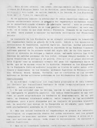 3fi 
Eace ÚA r i m 3 cerinirio :an usad. deoiógtcamencP pn Chi I + desdp los 
r.+'?r)oS de O Higgrns h a s t a 10s de Poricalcs p a r a d e s i g n a r d;rPi*en".,s ex 
O L - ~ j ar,.c,rudes se aplica tamhén a l a f a c c i ó n de l o s P ~ n c h e i r a 
h i s n qu ,>, fr)rn,a i o e s p e c i f i c a 
Si s e q o i s i e r a conocer l a mentalidad de e s t o s c a u d i l l o s r ú s t i c o s que 
l o g r a n e v i d e a t e i ~ ~ e n taet r a e r l a 5lw P atia del vagabundaje s o l d a d e s c o r u r a l 
no se e n c o n t r a r á ningún elemento Re jdeoiogía s o c i a l 
sino un p r e s t i g i o 
t e m i b l e El j e f e de banda es iin t i p o Popular MUY revelador en e s t e sefi 
t i d o , e s el hecho de que José Antoni3 P i n c h e i r a después d e su rendición 
en 1832 haya pasado a manejar l a h a c i e n d a c h i l l a n e j a del P r e s i d e n t ? 
P r i e t o 
La nontonera de l o s P i n c h e i r a e s un ejemplo i n t e r e s a n t e de t r a n s i c i ó n 
del vagabundaje hacia un género de vida nuevo, debido a l o s s u c e s i v o s 8. 
crecimientos de d e s e r t o r e s mujeres raptaf as f m i l ias hordas pehuenches 
a l i a d a s . Por una p a r t e , l a montonera es exsresión de un fenóveno hispanoa 
v e r i c a n o general de l a primera mitad del s i g l o X I X . No de o t r a nanera 5~ 
i n i c i ó e? e j é r c i t o de Strtigas y t a n t o s o t r o s , salvando siempre las d i f e - 
r e n c i a s de calidad p e r s o n a l de l o s j e f e s , iqrti u r g i ó t a i i b i é n et rnn 
llarca f r o n t e r i z a de p i l l a j e y de guerra. l c r o B( cl grupo chilenopo-d 
r í a f i g u r a r como un minúsculo ejemplo dei paso ¿el vagabundaje h a c i a l a 
horda que se da muchas veces en 3 % h i s t o r i a , Pensemos en l o s Almogávares 
l e l a Península IbPrica medievel slirgidos en t i e r r a de nadie, e n t r e c r i s - 
t i a n o s y nusulnanes: en l o s Cosacos a l d e a n o s f t i g i t i v o s d e P o l o n i a - L i t u a . 
ilia, Ukrania, Moscú Ryazan, T a r t a r i a , que s e c o n v i e r t e n en l a s e s t e p a s 
sudriisas en hordas m i l i s e r e s poderosas; en los F i l i b u s t e r o s del Caribe, e t c 
CONCLUSIONES 
SI qunsr6-nmos recapitular l o s resudtados p r i n c i p a l e s de e s t e xsabajo 
(no o b s t a n t e que desconfiamos b a s t a n t e de e s t a s r e c á p i t u i a s i o n e s exclu-y 
e n t e s j o s e F a l a r f a n o s asaso: 
4.- En una sociedad como l a c h i l e n a , nacida de una Conquista aventure-r 
a , impregnar!a d e g a n a d e r i a p a s t o r i l , con IndLos desarra,igados de sus t i e - r r a s , no puede sorprendernos l a t e n d e n c i a ai desplazamiento, No es, Por 
t a n t o , un fenómeno t o t a l m e n t e anómico, s a l v o r e s p e c t o d e las s o c i e d a d e s 
a F 
i n d i g e n a s , poco poco d i s i p a d a s por un c o n j u n t o de p r o c e s o s h i s t ó r i - 
cos, La socier'ar' qiie emerge de l a Conquista no e s nómade, pero tampoco 
e s t á profundamente a s e n t a d a en el t e r r i t o r i o , 
2 . - Hay una i n t i m a t e n d e n c i a al vagabundaje en grupos s i n e s t a t u t o , 
p r i v i l e g i o s n i o r g a n i z a c i ó n d e n t r o d e l o r d e n e x i s t e n t e asa l o s grupos 
marginales r!e mestizos ~ i u i s t o s zambos y npgros l i b r e s A e l l o s s e 
11en p ~ mr o t i v o s más o b v a o s t o d a c l a s e d e d s i i n c u e n t e s d e e s c l a v o s e 
3 n d i o s f u g i t, i vos 
3 Más Pn e! : rasfondn Codcvia aStá cFPI:anr< ni vassbunaaje 1 R as' 
 