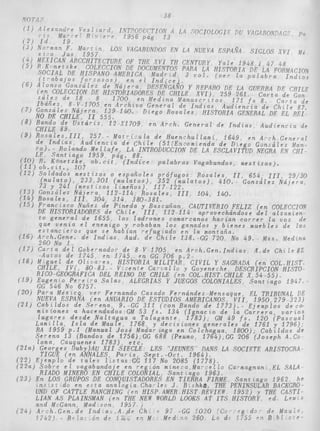 38 
MACION 
I n d i o s 
CHILE 
'e Gon 
r t a de 
l e 87. 
L REI-c 
i a de 
e n e r a l 
z Mon- 
N CHI." 
29/30 
i j e r a ? 
ECCION 
amten-o 
z de 
i e 10s 
Medina 
i l e 87" 
. HIST, 
YISTO 
194 7, 
,--, . - - ,.'_ - 1 - - - - _ _ _ - _- _ _ .. _ _ - I - . j _ _ _ _ _ - _ . / A L DE 
NUEVA ESPAGA ;en ANUARIO DE ESTUDIOS AMERICANOS, V I I , 1950,279 323) 
(211 C a b z l d o s de S e r e n a J 9.-GG 311 ( c o n Bando de 17731.- E j e m p l o s d e c w 
m i s i o n e s a hacendados:GM 53 f s . 134 ( I g n a c i o de l a C a r r e r a , v a r i o s 
l u g a r e s d e s d e N a l t a g u a a T a l a g a n t e . 17833, GM 49 fs. 120 ( P a s c u a 1 
L a m i l l a , I s l a de Maule. 1768, y d e c r s t o n e s g e n e r a l e s de 1761 y 1796); 
RA 1959 p , l (Manual José Mudar zaga e n C o l c h a g u a , 1 8 0 0 ) ; C a b t l d o s de 
S e r e n a 13 (Bandos de i75S),GG 688 (Pezirno" 1764),GG 206 ( J o s e p h A,Co 
loma, Cauquenes 1 7 8 3 ) , e t c . 
( 2 1 ~ ) Georges Duby)AU XII SIECLE. LES "JEUNES DANS LA SOCIPTE ARISTOCRA 
TIGUE ( e n ANNALES P a r i s , S e p t . - O c t . 1964). 
( 2 2 ) E j e m p l o de t a l e s l i s t a s * G G 117 No 2085 (1778)- 
( ' 2 2 ~ )S o b r e e 1 v a g a b u n d a j e e n r e g L o n mi n e s - a ,Ma - : c l Eo Ca ime g n a n ,EL SALA 
( 2 3 ) En LOS GRUPOS DE CON UISTADORES EN TIERRA FIRME 
RIADO MINERO EN CHILE P COLONIAL, S a n t "'ago 1963, 
n s - s t do e n e s t a ana o g f a , C h a l e s 9, B - s h k d , THE PENINSULAR BACKGRO- 
S a n t r a g o 1962. he 
1932) y THE CASTI-cd 
UND OF CATTLE RANCHING ( c n HISP AMER HIST REVIEW 
LIAN AS PLAINSMAN (?pi, THE NEW WORLD LOOKS AT I T S HISTORY 
and M-Gann, Mad 5091 1957 1 
'O?O (e'o ,**g ,de" 
LcW S 
( 2 4 ) A r ; h . G e n , d e Bnd a , , A , , d r Ch 
f 7 4 3 ) - R . {a; ,o. d - ' ! /I+ 'i a I 260 L* d , S / ~ J "jz 
 