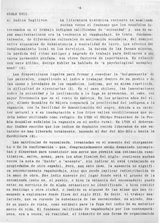 SIGLO X V I I . 
a) i n d i o s f u g i t i v o s , La 1 i t e r a t u r a h i s t ó r i c a r e c i e n t e ha anal izado 
muchas veces e l fenómeno que l o s esparoles i n - 
t e r e s a d o s en e l t r a b a j o indígena c a l i f i c a b a n de "ociosidad" y> una de cu 
yas manifestaciones e r a la t e n d e n c i a al vagabundaje. Se t r a t a , fundamen. 
talmente, de d i f e r e n c i a s c u l t u r a l e s de motivación económica, de9 desnivel 
e n t r a economias de s u b s i s t e n c i a y mentalidad de l u c r o . LOS e f e c t o s del 
desplazamiento l o c a l en l o s s e r v i c i o s , la dureza de l a s f a e n a s mineras, 
la p é r d i d a del ritmo a n t i g u o y s a g r a d o de t r a b a j o para d e d i c a r s e a una 
t a r e a puramente p r o f a n a , son o t r o s f a c t o r e s de importancia En r e l a c i ó r 
con este ú l t i m o , George Kribier ha hablado de ''a psychological unemploy 
mento' ( 4 ) - 
Las diSpOSiCiOne6 legales p a r a f r e n a r y remediar la "holgazanería" de 
los n a t u r a l e s , compeliendo al i n d i o a trabajar d e n t r o d e su pueblo o de 
las casas y heredades de l o s españoles.. i n d i c a n , por su misma r e p e t i c f d n 
la d i f i c u l t a d de e j e c u t a r l a s (5) En e l caso c h i l e n o , las lamentaciones 
sobre la ociosidad y l a i n c l i n a c i ó n a 1% fuga se p r e s e n t a n , si cabe, con 
mayor f r e c u e n c i a que en el r e s t o de América. En l o s primeros a ñ o s del si. 
g l o , Alonso González de Nájera comparará la p r o c l i v i d a d d e l indígena,a l a 
vagancia, con l a f a c i l i d a d de domesticación del n e g r o , d e b i d a a su carác. 
ter n a t u r a l y a s u i n a d a p t a c i ó n a l o s f r í o s v a l l e s c o r d i l l e r a n o s que PO: 
d r í a haber u t i l i z a d o como r e f u g i o , En 1700 e l Obispo Francisco de la Pue-bla 
González s e ñ a l a b a l a vagancia en e l medio r u r a l . En 1705 el Goberna-dor 
Xbáñez e s c r i b e que l o s i n d i o s de depósito r e c i é n l i b e r a d o s de ese es-t 
a t u t o s e han l i b e r a d o t o t a l m e n t e , huyendo a l Sur del Bío-Bío o h a c i a la 
C o r d i l l e r a ( S ) , 
Las m a t r í c u l a s d e encomienda, levantadas en el'momento del otorgamien 1 
to o de la confirmación - que, desgraciadamente est&n demasiado incomple-tas 
Y d i s p e r s a s para c o n s t i t u i r una s e r i e que permita una estimación cuan. 
t i t a t i v a , Salvo, acaso, para los años f i n a l e s d e l s i g l o - contienen muchas 
v e c e s l a n o t a d e " h u i d o " o ' " a u s e n t eQq 0s i n i n d i c a r si e s t á t r a b a j a n d o e n 
propiedades d e o t r o español. pero, aun e s t e caso, la ausencia no s i g n i f i - 
ca necesariamente vagabundaje, s i n o que puede implicar r e d i s t r i b u c i ó n de 
la mano de obra. Ese i n d i o a u s e n t e del l u g a r donde e s t á e l grueso de l a 
encomienda ( e s t o es, el pueblo, o bien la e s t a n c i a del encomendero) puede 
estar en s e r v i c i o d e d e algún e s t a n c i e r o no i d e n t i f i c a d o , o bien r e s i d i r 
en S a n t i a g o u o t r a ciudad, o también en algunas de las minas que han co-menzado 
a explQtarse desde f i n e s del s i g l o X V I I . Es d e c i r , el t r a b a j o asa-l 
a r i a d o , que va royendo la s u b s t a n c i a de las encomiendas, es mirado, des-de 
un punto de v i s t a , como estimulo para l a fuga d e l i n d i o de su a n t e r i o r 
marco de v i d a , E l fenómeno c a l i f i c a d o de vagabundaje por l o s contemporá-neos, 
era a veces, en realidad, el t r á n s i t o de una forma de organización 
 