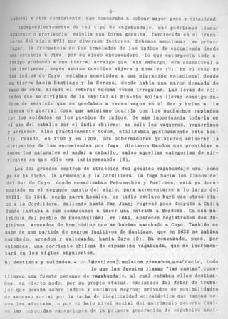 5 
~h “11 5 itra *‘or renite que comenzaba a cobrar mayor pes5 y T idad 
Jndrp@nd. sntprnentp de bi c i p o d e vagabundaje que podráanios t 1m‘-3~ 
, r‘i t , n t i o p r o v i s o r i a e x i s t í a una forma genulna favorecida en cí C-rans 
i i r s o d o i S i g l o X V I I por d i v e r s o s f a c t o r e s Debemos mencionai- en pr:!i1er 
! t i g a r la frecuencia de l o s t r a s l a d o s de l o s i n d i o s de encomienda desde 
lino Pqtancia a o t r a por s u mismo encomendero l o que e n t o r p e c i a t o d o a - 
i r a i g o profundo a una tierra. a r r a i g o que, s i n embargo era connntvral a 
los indígevas. según anotan Gosrglez Najera y Rosales {7) En el caso de 
los indios de Cuyo, e s t a b a n s o m e t i d o s a una migración e s t a c i o n a ] desde 
i l l t i e r r a hacia S a n t i a g o y la S e r e n a , donde habia una mayor demanda de 
rano de obra siendo e l r e t o r n o muchas veces i r r e g u l a r . Las levas de ~ 3 1 - 
tnrlos que se d i r i g í a n de l a capital al Bío-bío s o l í a n l l e v a r consigo in- 
Cios de s e r v i c i o que se quedaban a v e c e s vagos en e l Sur y huían a l a 
t i e r r a de g u e r r a ; c o s a que asimismo o c u r r i a con l o s muchachos r a p t a d o s 
Tor l o s soldados en l o s pueblos d e i n d i o s , De más importancia t o d a v í a es 
e l uso del c a b a l l o Por el i n d i o chileno: no s ó l o l o s vaqueros, yeguerizos 
y a r r i e r o s , s i n o PrRcticamente t o d o s , u t i l i z a b a n gustosamente esta bes-t 
i a , Cuando, en 1702 y en 1709, l o s Gobernadores q u i s i e r o n aminorar l a 
disipación de las encomiendas p o r f u g a , d i c t a r o n Bandos que p r o h i b í a n a 
todos l o s n a t u r a l e s el andar a c a b a l l o , s a l v o a q u e l l a s c a t e g o r f a s de sir-v 
i e n t e s en que e l l o era i n d i s p e n s a b l e ( 8 ) , 
Los dos grandes c e n t r o s de a t r a c c i ó n del genuino vagabundaje e r a , como 
ya se ha dicho, la Araucanía y la C o r d i l l e r a , La fuga h a c i a l o s l l a n o s de4 
del Sur de Cuyo, donde nomadizaban Pehuenches y Puelches, está ya docu-rentada 
en el segundo c u a r t o del s i g l o , para a c r e c e n t a r s e a l o l a r g o del 
~ ~ 1 1En1 1644, según n a r r a Ro s a l e s , un i n d i o e s c l a v o huyó con o t r o s c i n - 
co a l a C o r d i l l e r a , s a l i e n d o h a s t a San Juan; r e g r e s é poco después a Chil$ 
donde i n s t a b a a sus comarcanos a hacer una e n t r a d a a Mendoza En una ma-t 
r i c u l a del pueblo de Huenchullámí, en 1649, aparecen r e g i s t r a d o s dos fu-g 
i t i v o s , acusados de homicidio;r que se hablan marchado a Cuyo También se 
s&be de una. partida de negros f u g i t i v o s de Santiago, que en 1633 se habfan 
parchai:o, armados y s a l t e a n d o , h a c i a Cuyo (9). Ha comenzado, p u e s , p o r 
entonces, una c o r r i e n t e c b i l e n a de expansión vagabunda. que se incremen-t 
a r á en l o s s i g l o s s i g u i e n t e s . 
b) M e s t i z o s y soldados, - e s t i zos muí at o8 y*sambos,@esí d e c i r todo 
10 que las f u e n t e s llaman OVIas c a s t a s ” , c o n s - 
t i t u y e n una fuente perenne de vagabundaje, al cual estaban e l l o s d e s t i n a - 
dos en c i e r t o modo. por su propio status e x c l u i d o s del debes de traba-j 
a r que pesaba s o b r e i n d i a s y esc1ams negros; psfvados de posibi:idades 
d ? a s c e n s o s o n i s i ~ G Yl a ra,-ha dF i i p g i t - h i d a d e c i e s ;&s t i c a que mritrrs ’te-les 
ajnr,ta,ba o pcr “1 bajo nivel sarilsi dei ma-trxmon¡.s Date~3.Y :%ai-da. 
6 e s p ~ p “ i ’ n i d~s i n p r t r n ew ? ;~~n+?1r6a1i1 de ~ ~ ~ p ? f i 9 ~3 i1,3~- %- 
 