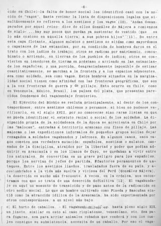 ,6 
Ciclo en C h i l e ) *la f a l t a de honor s o c i a l l o s i d e n t i f i c ó casi con l a no: 
ción de "vagos ~ Basta r e v i s a r la l i s t a de d i s p o s i c i o n e s l e g a l e s que si., 
multáneamente s e r e f i e r e n a l o s mestizos y l o s vagos ( l o ) , "Andan desam-p 
a r a d o s p o r aquel r e i n o . d i c e de e l l o s González de Nájera a comienzos 
de s i g l o - e , hay muy pocos que puedan ya s u s t e n t a r de v e s t i d o :que es 
l o más c o s t o s o en a q u e l l a t i e r r a a sus pobres h i j o s " ' / 1 1 > , De e n t r e 
e s t a capa f l o t a n t e , algunos mulatos o mestizos s e s i t ú a n como mayordomos 
o capataces de l a s e s t a n c i a s , por s u condición de hombres duros en e l 
t r a t o con l o s i n d i o s de t r a b a j o ; o t r o s s e radican por matrimonio, concu-b 
i n a t o o a r r i e n d o , en t i e r r a s de l o s pueblos de i n d i o s ; o t r o s se con-v 
i e r t e n en t e n e d o r e s de tierras en préstamo o a r r i e n d o en las e s t a n c i a s - 
de los españoles; y una porción, desgraciadamente imposible de e s t i m a r 
c u a n t i t a t i v a m e n t e , s e marchan a la f r o n t e r a y a l o s espacios adyacentes, 
6ea como soldado, sea como vagos, E s t o s hombres s i t u a d o s en la margina-, 
l i d a d s o c i a l t i e n e n como a f i n i d a d con las f r o n t e r a s g e o g r á f i c a s , que son 
a la vez f r o n t e r a s de g u e r r a y d@ p i l l a j e , E s t o o c u r r e en C h i l e como 
en Venezuela, México. B r a s i l , l o s p a i s e s del p l a t a , que p r e s e n t a n p a r e - 
c i d o s fenómenos d e l vagabundaj e f r o n t e r i z o , 
El E j é r c i t o d e l B í o b í o se r e c l u t a principalmente, al d e c i r de l o s con-t 
emp o r á n e o s , e n t r e me s t i z o s c h i l e n o s y p e r u a n o s s i b i e n no godelnos v e - , 
r i i i c a r l o , en el s i g l o XVII, por no conocerse s i n o raras l i s t a s en q u e 
se pueda i d e n t i f i c a r el e s t a t u t o racial o s o c i a l de l o s soldados La d i - 
s i p a c l d n p r o p i a de Pa soldadesca de l a época se a c r e c i e n t a en Chile por 
las D%aIocasq'', e n t r a d a s a t e r r i t o r i o araucano con f i n e s de p i l i a j e , Las 
malocas o l a s e x p e d i c i o n e s i n f o r m a l e s de pequeños grupos s o l í a n d e j a s 
rezagados a s o l d a d o s vagabundos y l a d r o n e s En a l g u n o s c a s o s , e s o s va-gos 
cometen una verdadera mutación: españoles, mestizos o mulatos. can-sados 
de la d i s c i p l i n a , a t r a l d o s por la I l b e r t a d y poder que podian ad-quirir 
en Araucania o en l o s l l a n o s de Cuyo, s e qqedaban a v i v i r e n t r e 
Pos n a t u r a l e s Se c o n v e r t f a n en un grave p e l i g r o p a r a 90s e s p a ñ o l e s , 
porque Pes s e s v i a n d e j e f e s de p a r t i d a , t f s u t o r e s permanentes de u,&- 
t a q u e s , E n t r e í o s m e s t i z o s limeños t r a s l a d a d o s f u e r a de su p a l s , y &- 
costumbfados a l a v i d a más s u e l t a y v i c i o s a del Perú IGonzáBez Nájera), 
l a deserción es mucho mas f r e c u e n t e , A veces, en l a crfmfca, nos enecn-tramos 
. 
con que se t r a t a de una desertion d e f i n i t i v a '52: El vagabunda-j 
c es aquf un momento de t r a n s i c i ó n y de paso a n t e s de Ia r a d i c a c i ó n en 
o t r o medio s o c i a l Lo que un hombre e u l t i v a d o como Pineda y Baseuñsn s i n - 
t i 6 como la a t r a c c i ó n i d í l i c a de Pa Araucanfa ha sido experimentada pos 
otros contemporáneos a un n i v e l más bajo 
C; Ei h u r t o de c a b a l l o s - E l vagabundochire$g h a s t a pleno s l g i o XIX 
un j i n e t e similar en e s t o al caso r i o p l a t e n s e . venezolano. e t e Sea pa- 
Pa f u g a r s e . s e a para arriar animales robados que venderá y con IDS cua-les 
consigue su s u b s i s t e n c i a n e c e s i t a de un c a b a l l o Por eso Traga 
 