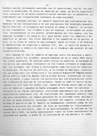 -7.. 
I 
bundaje marcha íntimamente a s o c i a d o con el c u a t r e r i s m o : s i n é l , se con-v 
i e r t e en mendicidad. El hurto de c a b a l l o s es, pues, un d e l i t o s i g n i f i c a - 
t i v o , p e c u l i a r de un medio h i s t ó r i c o - s o c i a l marcado por l a ganadería, no 
simplemente una i r r e g u l a r i d a d c o n s t a n t e en t o d a sociedad, 
Para e1 i n d l g e n a c h i l e n o , el caballo s i g n i f i c ó una r e o r i e n t a c i ó n fun-damental 
de SUS estimaciones y de s u s s e n t i m i e n t o d e l p r e s t i g i o , G o n e á l & s 
Nájera d e s c r i b e la a r r o g a n c i a que s i e n t e n al andar a c a b a l l o , la e n v i d i a 
de s u s compañeros, l o s r i e s g o s a que se exponen, a t r a v e s a n d o de noche 
rios, escondiéndose en l o s montes, a r r a s t r á n d o s e por l o s campos, con las 
espuelas calzadas y la l a n z a al pie, para saltar sobre los c a b a l l o s v de-t 
€ 
iaparecer a1 galope. Con ellos embisten a los e s p a ñ o l e s en la g u e r r a , o 
lien, si se trata de i n d i o s de Paz prófugos, huyen en e l l o s , o se dedican 
11 bandolerismo en e s t a n c i a s y caminos (13>c Así, el h u r t o de animales y 
!l vagabundaje a c a b a l l o se i n s c r i b e n en el f e ] 
, r a n s c u l t u r a c i ó n . 
E 
F 
t 
nómeno más g e n e r a l d e una 
Pero también el robo de c a b a l l o es h a b i t u a l e n t r e los mestizos y parti-generalizándose 
:darmente e n t r e l o s soidados, 
las c l a s e s populares, El mestin 
In0 n r . t r n n *..6 na.=.i-okan 1 4 k r a m 
soldados, que vienen a p 
vhos, d e mujeres d e s e r v i c 
o al o t r o lado del Bloblo (14;" 
! c a b a l l o s y ganados se habia prc ." Ai 0.. r n " 4 . L . n l . 4 l l o . r n i a *in. 
ya en el siglo XVII e n t r e 
:o pobre i n i c i a la p r g c t i c a , a expensas d e 
yvbhuu yowuouoir ,,,,Gj,rente en l o s l l a n o s c e r c a n o s a la$@iieiuda-les 
Los e r t r e c h a r s e cada i n v i e r n o de c a b a l l o s , 
fe muchai :io, a la ciudad de Santiago, c o n s t i t u - 
yen una plaga Para los e s t a n c i e r o s Y l o s pueblos debindiosá ET~Gobesnador 
ilujica publicó i n ú t i l e s Bandos c o n t r a d i c h o s h u r t o s , prohibiendo la veni-ía 
de soídados: y para limitar l o s p e r j u i c i o s que l o s propietarios cerca- 
10s a Conoewlón s u f r í a n de l o s soIdados, fundó en 1641 el f u e r t e de Na-cimi 
ent Nuñez de Pineda n a r r a cómo el des-pojo 
de )pagado entre todos los estratos - 
s o : i a l t u nu .c;s;ruii ~ i i s x A ~ . i i G J ~ c,, ,*-citado mañosamente p o r l o s mismos 
p r o p i e t a r i o s comarcanos (15) o El c u a t r e r i s m o d e l vagabundo aparece como 
una nota concordante con rasgos g e n e r a l e s de l a sociedad r u r a l c h i l e n a y 
de todo un medio h i s t ó r i c o : prestigio c u l t u r a l del c a b a l l o , c e r c a n í a de u- 
na zona de guerra en que el c a b a l l o es fundamental, di 
. s f r u t e común d e l o s 
1 pastos en p o t r e r o s .s . i n .c e r c a d o . Un - -- t i p o d e s o c i e d a d 1 no minternamentern 
a s e n t a d a en un t e r r i x o r i o . , como _ _ _ _ I 1 U -..-A 4 ...a ,.rl.nn+ 
ILI ~ ~ I L . A u .l aL c h~ i l~e n~a e~ n ~1 0~s ~ ~ XVI y XVII, no podia n a t u r a l m e n t e tener un firme s e n t i m i e n t o de 
propiedad del ganado, a p e s a r d e ía i n s t i t u c i d n de las IWJrcas Y el 
 