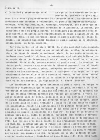 8 
. CITn*I ".ITTT 
iundaj e r u r a l . La a g r i c de ex-p 
o r t ac i ó 3 X V I I I 
t e n d i ó a a l t e r a r p r o g r e s i v a m e n t e l a fisonomía .--. -3 a l a s 
p r o v i n c i a s más c e r c a n a s a Val p a r a í s o , e l p u e r t o de exportación:e%.ú.!$&A-concagua. 
S a n t i a g o , M e l i p i l l a , Rancagua, Colchagua, las mismas que an-t 
e s enviaban al Perú p r o d u c t o s d e r i v a d o s de la ganadería. La S e r e n a , que 
e x p o r t a b a d e s d e su p r o p i o p u e r t o , se c o n f i g u r a p a u l a t i n a m e n t e como r e - 
gión minera y de a g r i c u l t u r a e s p e c i a l i z a d a en vinos y a g u a r d i e n t e s . En 
toda esta zona. l o que podríamos llamar el núcleo poderoso d e l Chile Co-l 
o n i a l , las g r a n d e s h a c i e n d a s dominan e l campo, aunque no l o abarquen, 
naturalmente, en forma completa. 
Por o t r a p a r t e , erl e l s i g l o XVIII, l a v i e j a s o c i e d a d indo-española 
t r a n s i t a h a c i a una sociedad en que s e e s t r a f i c a n , a r r i b a , la a r i s t o c r a - 
cia y las capas de e s p a ñ o l e s medianos: a b a j o , l o que desde entonces en= 
tendemos como "pueb10'~ c h i l e n o , La encomienda y el e s t r a t o indígena con 
su propio s t a t u s , se desvanecen f r e n t e al peonaje e i n q u i l i n a j e , La gran 
propiedad, f b r t a l e c i d a , procura a s e n t a r a9 pueblo r u r a l l o consigue, en 
c i e r t o grado, d e n t r o de un e s t a t u t o de l i b e r t a d p e r s o n a l , con el i n q u i - 
l i n o . En cambio, el peón o gañan, t r a b a j a d o r e s t a c i o n a l , que vive tempos 
ralmente en las haciendas, "'arrimado'' o "allegado" a un i n q u i l i n o , o que 
simplemente duerme al a i r e l i b r e durante e l verano, es una forma laboral 
que supone. en un medio h i s t ó r i c o d e cohesión y o r g a n i z a c i ó n muy l a x a , 
como el de e s e momento, un vagabundaje, al menos l i m i t a d o . 
Los f u n c i o n a r i o s de l a época extienden al pueblo r u r a l l o s rasgos de 
ociqsidad y vagabundaje que se achacan al indígena, De é s t o s d i c e el O i c 
dor Martin de Recabarren en 1752 que son reacios a v i v i r en pueblos; que 
l o s que e x i s t í a n estaban formados p o r ranchos que d i s t a b a n , a vecek, al-gunas 
c u a d r a s unos de o t r o s , mezclados a l l í con m e s t i z o s y m u l a t o s , 
"y s i e n d o deambulativos l o s que d e v i e r a n r e s i d i r en sus pueblos. gozar 
de La f e r t i l i d a d de e l l o s , trabajar a j o r n a l en las h a c i e n d a s d e españo-les 
inmediatos, r e c i b i r l a i n s t r u c c i ó n de su p a r r o c o d o c t r i n e r o , andan 
por todo e l Reyno, aIgunos s i r v i e n d o de sus d o m i c i l i o s y o t r o s vagando 
ocupados en cuanto l a o c i o s i d a d l e s s u g i e r e " E l pago de un t r i b u t o es 
acicate para que el i n d i o se amestice, v i s t i e n d o como español y sirvien., 
do en las Milicias: así l o i n d i c a n l o s O f i c i a l e s Reales de S a n t i a g o en 
1744 Los vecinos c r i o l l o s , a t r a v é s de sus organismos r e p r e s e n t a t i v o s , 
l o s Cabildos, acentúan más aún el rasgo: los Indios l i b r e s - d i c e el Cabil-de 
Santiago en 1708-son a l t a n e r o s y ociosos; cuando l a necesidad l o s com-p 
e l e , se c o n c i e r t a n a s e r v i r con hacendados pobres, en p a r a j e s remotos. 
por un mes, una semana o un día, raramente por un añoc pidiendo an a n t i - 
c i p o en cuanto e n t r a n y fugándose al poco tiempo (16;. Pero e s t a tacha 
 
