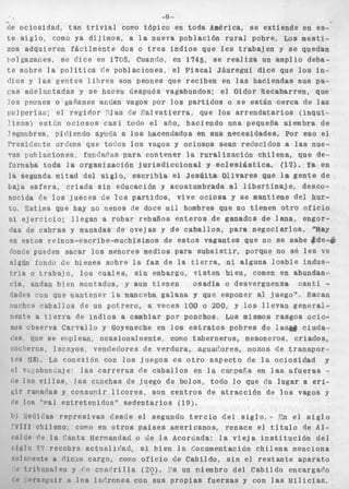 -9 - 
de o c i o s i d a d , t a n t r i v i a l como tópico en toda América, se extiende en es-te 
s i g l o , como ya dijimos. a l a nueva población r u r a l pobre. Los mesti-zos 
adquieren f á c i l m e n t e dos o tres i n d i o s que les t r a b a j e n y se quedan 
boIgazai;es, se d i c e en 1705, Ciianrlo, en 1745, se realiza un amplio deba-t 
e sobre l a p o l í t i c a (’e poblaciones, e l F i s c a l Jáuregui dice que los in-dios 
y las g e a t e s l i h r e s son peones que reciben en las haciendas s u s pa- 
(:as a d e l a n t a d a s y se hnceii ciespués vagabundos: el Oidor Recabarren, que 
!os peones o yaíianes anclan vagos por l o s p a r t i d o s o se e s t á n cerca de las 
~ x l p e r í a s ; el r e g i d o r ?las r!e ,Pal v a t i e r r a , que l o s a r r e n d a t a r i o s ( i n q u i - 
l i n o s ) e s t k n o c i o s o s c a s i todo el año, haciendo una pequeña siembra de 
’egimbres, pidiendo ayuda a l o s hacendados en sus necesidades. Por eso el 
I>resir:etrte orderia qiie tooos l o s vagos y ociosos sean r e d i i c i d o s a las nue- 
’ras pohlaciones, fimCnr’as Darn contener la r u r a l i z a c i ó n c h i l e n a , q u e de-formaba 
toda la organización j u r i s d i c c i o n a l y eclesiástica. (17). Ya en 
la segunda mitad del s i g l o , escribía el J e s ú i t a Oiivares que Is g e n t e de 
baja e s f e r a , criada s i n educación y acostumbrada al l i b e r t i n a j e , desco-nocida 
de l o s j u e c e s de l o s p a r t i d o s , v i v e o c i o s a y se mantiene del hur-to, 
Sstima que hay no menos de doce m i l hombres que no t i e n e n otro o f i c i o 
ni e j e r c i c i o ; l l e g a n a robar rebaños e n t e r o s de ganados de l a n a , engor- 
(las de c a b r a s y manadas de o v e j a s y de c a b a l l o s , para n e g o c i a r l o s . %ay 
en e s t o s reinos-escribe-muchísimos de e s t o s vagantes que no se sabe &&e-& 
tloncie pueden sacar los menores medios para s u b s i s t i r , porque no Se les ve 
algún fondo de bienes sobre la faz de la tierra, n i alguna l o a b l e i n d u s - 
t r i a o t r a b a j o , los c u a l e s , sin embargo, v i s t e n bien, comen en abundan-. 
cia, andan bien montados, y aun t i e n e n o s a d í a o desverguenza c a n t i .. 
dades con que mantener Pa manceba g a l a n a y que esponer al juego”, Sacan 
riuchos c a b a l l o s de un p o t r e r o , a veces 100 o 200, y l o s l l e v a n g e n e s a i - 
riente a t i e r r a de i n d i o s a cambiar por ponchos, Los mismos r a s g o s ocio-sos 
observa Carvallo y Foyeneche en los e s t r a t o s pobres de las&# ciuda-ties, 
w e se eriplean, ocasionalmente, como taberneros, mesoneros, c r i a d o s , 
rocl)eros, 1 acilyos, vendedores de verdura, agua<lores, mozos d e t r a n s p o r - 
t p s í18). La conexión con l o s j u e g o s es o t r o aspecto de la o c i o s i d a d y 
rl v~p;nhun¿aje: las c a r r e r a s fie c a b a l l o s en la caiipafa en las a f u e r a s - 
(;e Iss v i l l a s , l a s ccnchas de juego de bolos, todo lo que da lugar a eri- 
6ir rariarlas y consunir l i c o r e s , son c e n t r o s de a t r a c c i ó n de l o s vagos y 
(le l o s “val entretenidos*’ s e d e n t a r i o s (19). 
ti) : etliZas r e p r e s i v a s descie e l segundo t e r c i o d e l s i g l o . - Gn el s i g l o 
‘VI11 chileno, como en o t r o s países americanos, r e n a c e el t í t u l o de A l - 
(filde ?e l a ‘anta Hermandad o de l a Acordada: la v i e j a i n s t i t u c i ó n d e l 
: l a l o F. recobra actualic’nd, si bien la Cocumentación c h i l e n a ínenciona 
:olr.iente a rIic,io cargo, como o f i c i o de Cabildo, s i n el r e s t a n t e a p a r a t o 
i trihriri:iles y i o c11ar’rilla ( 2 0 ) . Ys un niembro del Cabildo encargario 
(’rspgliir B l o s lar’rones con s u s p r o p i a s f u e r z a s y con las kiilicias. 
 