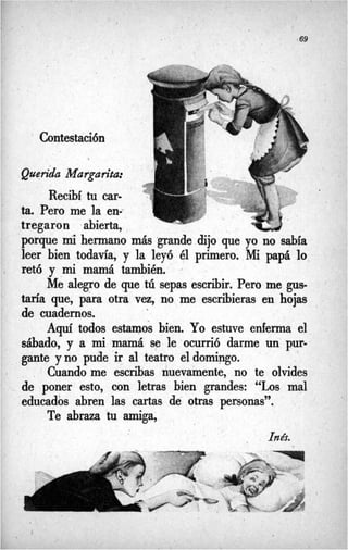 ,

/ . .
-69
‘ Contestación
Querida Margarita:
Recibí tu car-
ta. Pero me la en=
tregaron abierta,
porque mihermano más grande dijo que yo no sabía
leer bien todavia, y la leyó él primero. Mi papá lo
retó y mimamá también.
Me alegro de que tú sepas escribir. Pero me gus-
taría que, para otra vez, no me escribieras en hojas
de cuadernos.
1
Aquí todos estamos bien. Yo estuve enferma el
sábado, y a mimamá se le ocurrió darme un pur-
gante y no pude ir al teatro el domingo.
Cuando me escribas nuevamente, no te olvides
de poner esto, con letras bien grandes: “Los mal
educados abren las cartas de otras personas”.
-
Te abraza tu amiga,
Inés.
 