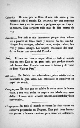 74 c!
, -
Co/o&a.-. De este pis se 11 1café más suave y
’
fumado a,todoel mundo. En COLOMBIA hay UM serpiente
llamada BOAY es tangrande y peligrosa que se tragaa
un ternero. Esta serpiente mide más de diez metros de
largo.
~&dor.- Este país es muy interesante porque tiene anima-
les y pájaros de todas clases y colores. En sus islasGa-’
lápagos hay tortugas, caballos, vacas, ovejas, cabras, bu-
rros y perros salvajes. Los mejores chocolates del mun-
do se hacén con cacao+ del Ecuador.
* .
’p&.- El tren que corre a mayor altura en todo el’mundo
está en PERU. Este es un gran país, que produce de todo
yde buena clase. Cuando UM cosa es buena y de valor
se dice: “Vale un Perú”.
n klivia hay minas de oro, plata, estaño y otros
de gran valor. Los chocolates se envuelven en
papel de estaño.
R
i
Paraguay.-. En este país se (cultiva la yerba mate de buena
clase, y con esta yerba ~e prepara unahbida muy agra-
dable. El mate debe servirse caliente,con hmbilla y bien
conversado...
,
t
En todo el mundo-secomen las ricas carnes en
conserva preparadas en Uruguay. Este país tiene hermo-
sas playas y buenos caminos para pasear en automóvil.
’
l
/
I
 
