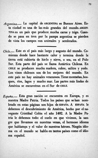 75
Argentina.- La capital de ARGENTINA es Buenos Aires. Es-
. ta ciudad es una de las más grandes del mundo.mGEN-
.
TINA es un país que produce,mucha carne y trigo. Cuan-
do se pasa en tren por. la pampa argentina se pierden
de vista los campos con animales y sembrados.
Chile.- Este e's el país más largo y angosto del niundo. Co-
mienza donde hace bastante calor y termina donde la
tierra está cubierta de hielo y nieve, o sea, en el Polo
Sur. Esta parte del país se llama Antartica Chilena. En
CHILE se producen mucha madera, cobre, salitre y yodo.
Los vinos chilenos son de los mejores del mundo. En
este país no hay animales venenosos. Tienemontañas,bos-
ques, ríos,,lagos y mucho mar. Las partes más lindas de
América se encuentran en el Sur C CHILE.

España.- Esta gran nación se encuentra en Europa, y es
nuestra Madre Patria. Todos los p'ses que sehan nom-
brado en estas páginas son hijos de ESPARA. A ESPARA le
debemos el descubrimiento de América, hecho por elna-
vegante Cristóbal Colón el año 1492. A la Madre Pa-,
tria le debemos todo: el suelo en que vivimos, la san?
gre que llevamos en nuestras venas, el hermoso idioma
que hablamos y el valor de nuestros héroes. Ningún idio-
ma en el mundo se hablaentantos paísescomoel idio-
ma español.
 