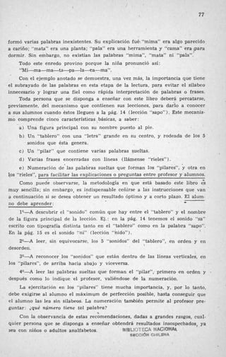 77
. formó varias palabras inexistentes. Su explicación fué: “mima” era algo parecido
a cariño; “mata” era una planta; “pala” era una herramienta y “cama” era +para
dormir. Sin embargo, no existían las palabras “mima”, “mata” ni “pala”.
Todo este enredo provino porque la niña pronunció así:
‘‘Mi-ma-ma-ta-pa-la-a-ma ”.
Con el ejemplo anotado se demuestra, un3 vez más, la importancia que tiene
el subrayado de las palabras en esta etapa de la lectura, para evitar el silabeo
innecesario y lograr una fiel como rápida interpretación de palabras o frases.
Toda persona que se disponga a enseñar con este libro deberá percatarse,
previamente, del mecanismo que contienen sus lecciones, para daho a conocer
a sus alumnos cuando éstos lleguen a la pág. 14 (lección “sapo”). Este mecanis-
mÓ comprende cinco características básicas, a saber:
Una figura principal con su nombre puesto al pie.
Un “tablero” con una “letra” grande en su centro, y rodeada de los 5
sonidos que ésta genera.
Un “pilar” que contiene varias palabras 9ueltas.
Varias frases encerradas con líneas (llámense “rieles”1.
Numeración de’ las palabras sueltds que forman los “pilares”, otra en
1.0s “rieles”, para facilitar las explicaciones o preguntas entre profesor y alumnos.
Como puede observarse, la metodología en que está basado este libro es
muy sencilla; sin embargo, es indispensable ceñirse a las instrucciones que van ’
a continuación si se desea obtener un resultado óptimo y a corto plazo. El alum-
no debe aprender:
l*-A descubrir el “sonido” común que hay entre el “tablero” y el nombre
de la figura principal de la lección. Ej.: en la pág. 14 tenemos el sonido “sa”
escrito con tipografía distinta tanto en el “tablero” como en la palabra “sapo”.
En la pág. 15 es el sonido “ni” (lección “hido”).
20-A leer, sin equivocarse, los 5 “sonidos” del “tablero”, en orden y en
30-A reconocer los ‘<sonidos”que están dentro de las líneas verticales, en
40-A leer las palabras sueltas que forman el “pilar”; primero en orden y .
La ejercitación en los “pilares” tiene mucha importancia, y, por lo tanto,
debe exigirse al alumno el máximum de perfección posible, hasta conseguir que
el alumno las lea sin silabeos. La numeración también permite al profesor pre-
guntar: ;qué número tiene tal palabra?
Con la observancia de estas recomendaciones, dadas a grandes rasgos, cual-
quier persona que se disponga a ensefiar obtendrá resultados insospechados, ya
sea con niños o adultos analfabetos.
k
desorden.
10s “pilares”, de arriba hacia abajo y viceversa.
después como lo indique el profesor, valiéndose de la numeración.
‘3
ati%hlCTr?GA MBIQdtObtk
SWI@CIG’W CWILJW4
 