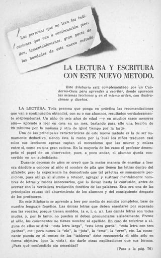 LA LECTURA Y ESCRITURA
CON ESTE NUEVO METODO.

LA LECTURA Y ESCRITURA
CON ESTE NUEVO METODO.
Este Silabario está complementado por un Cua-
derno-Guía para aprender a escribir, donde apareeen
las mismas lecciones y en el mismo orden, con iiustra-
ciones y diseños.
LA LECTURA. Toda persona que ponga en práctica las recomendaciones
que van a continuación obtendrá, con su o sus alumnos, resultados verdaderamen:
te sorprendentes. Un niño de seis años de edad -y en muchos casos menores
aún- aprende a leer en casa en un mes, bastando para ello una lección de
20 minutos par la mañana y otra de igual tiempo por la tarde.
Una de las principales características de este nuevo método es la de ser su-
mamente deductivo, siendo ésta la razón por la’cual los niños traducen casi
solos sus lecciones apenas captan el mecanismo que las mueve y enlaza
entre si, como en una gran cadena. E n la mayoría de los casos el profesor desem-
peña el papel de un observador, pues, a, poco andar, el alumno .queda con-
vertido en un autodidacto.
Durante decenas de años se creyó que la mejor manera de enseñar a leer
era dándole a conocer al niño el nombre de pila que tienen las letras dentro del
alfabeto; pero la experiencia ha demostrado que tal práctica es sumamente per-
niciosa, pues obliga al alumno a retener, agregar y sustraer mentalmente nom-
bres de letras y ruidos innecesarios, que lo llevan hasta la confusión, antes de
acertar con la verdadera traducción fonética de las palabras. Esta era una de las
principales causas del aburrimiento de los alumnos y del consiguiente desgaste
de los profesores.
En este Silabario se aprende a leer por medio de sonidos completos, base de
nuestro lenguaje fonético. Las Únicas letras que deben enseñarse por separado
son las vocales, porque tienen sonidos, (a e, i, o, u). Las demás letras son todas
mudas, y, por lo tanto, no pueden ni deben pronunciarse aisladamente. Frente
al niño, las consonantes no tienen nombre ni apellido. En caso de referirse a al-
guna de ellas se dirá: “esta letra larga”, “esta letra gorda”, “esta letra con tres
patitas”, etc.; pero nunca la “ele”, la “jota”, la “eme”, la “erre”, etc. La conso-
nante puesta en el centro de los “tableros” debe reconocerla el niño sólo en
forma objetiva (por la vista), sin darle otras explicaciones que SUS formas.
¿Papa qué confundirlo sin necesidad?
(Pasa a la pág. 76)
 